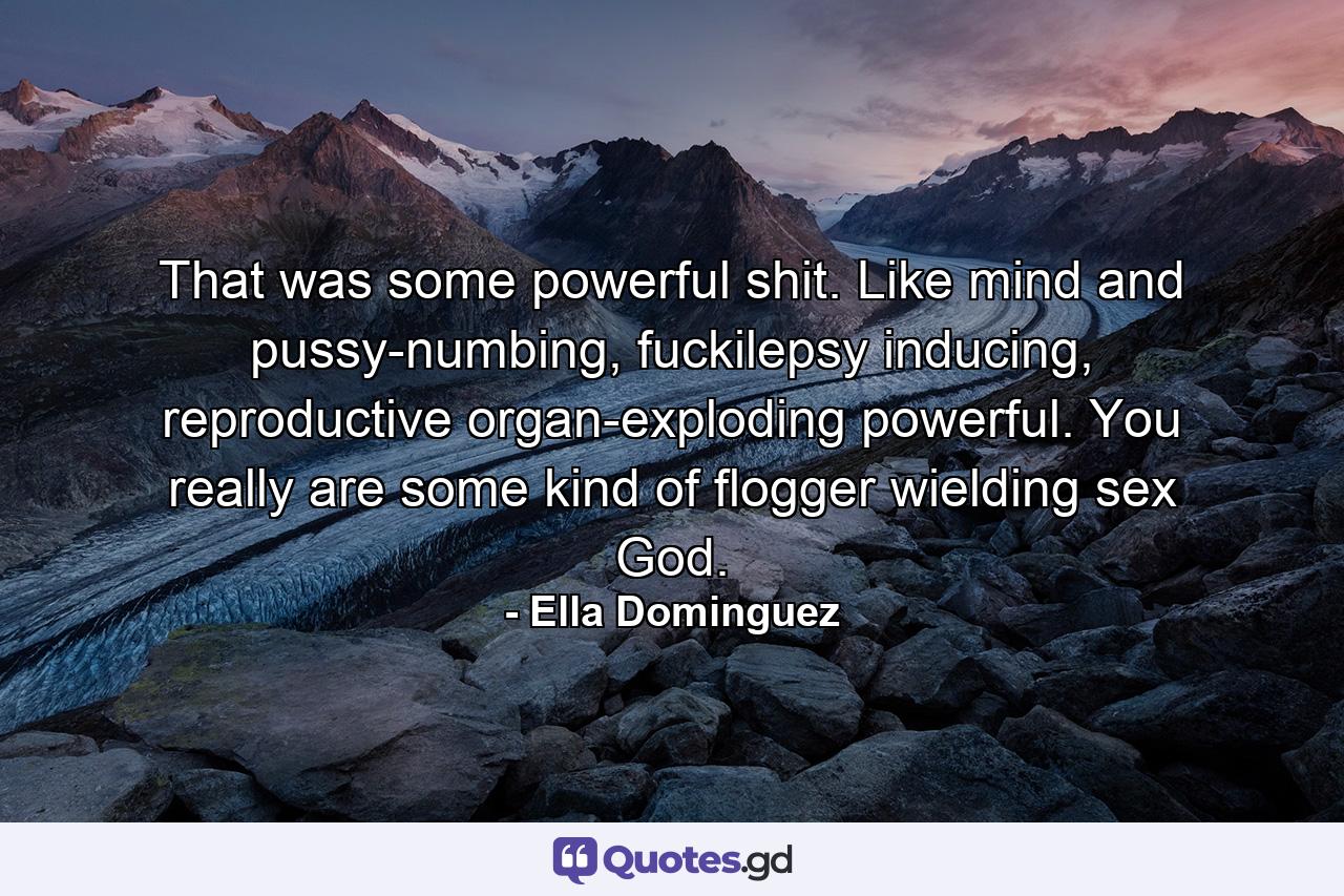 That was some powerful shit. Like mind and pussy-numbing, fuckilepsy inducing, reproductive organ-exploding powerful. You really are some kind of flogger wielding sex God. - Quote by Ella Dominguez