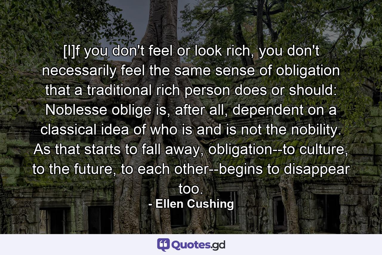 [I]f you don't feel or look rich, you don't necessarily feel the same sense of obligation that a traditional rich person does or should: Noblesse oblige is, after all, dependent on a classical idea of who is and is not the nobility. As that starts to fall away, obligation--to culture, to the future, to each other--begins to disappear too. - Quote by Ellen Cushing