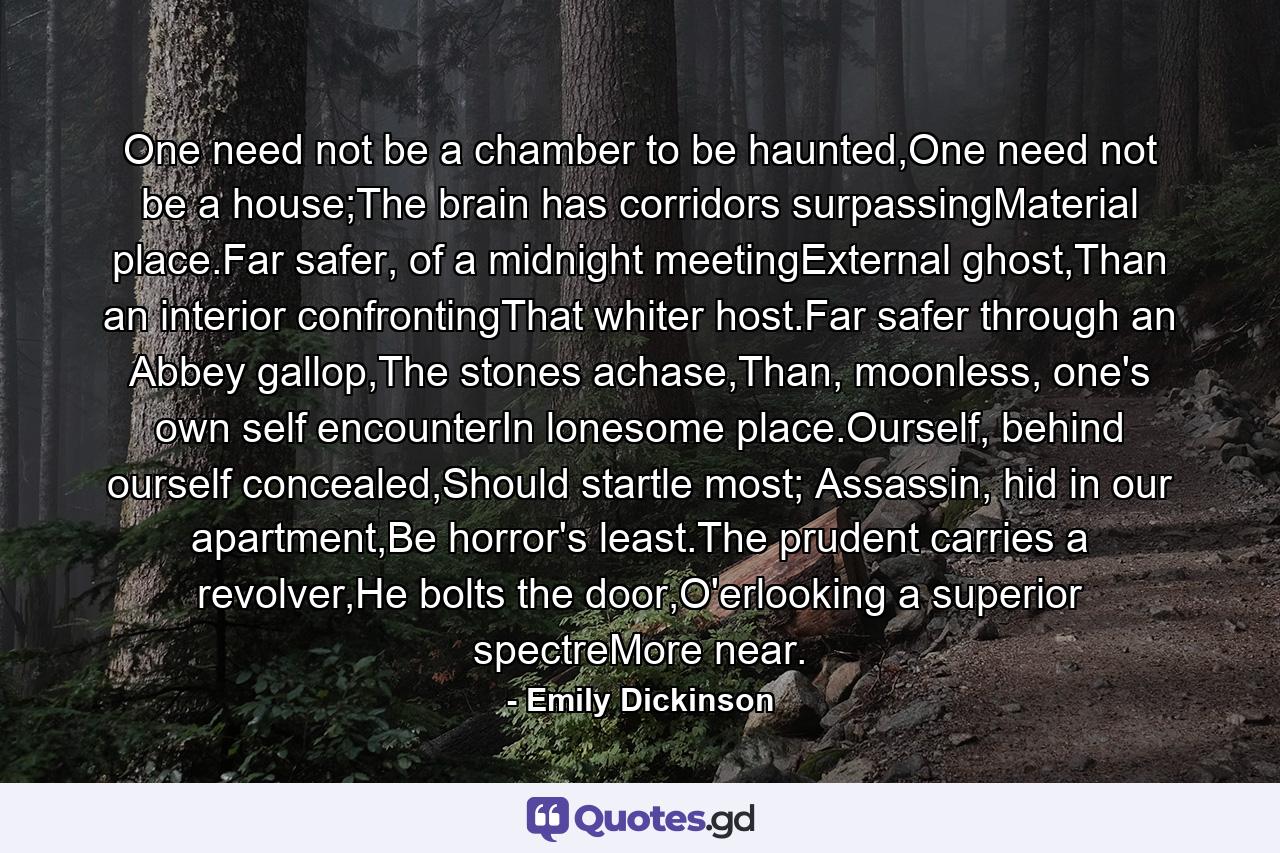 One need not be a chamber to be haunted,One need not be a house;The brain has corridors surpassingMaterial place.Far safer, of a midnight meetingExternal ghost,Than an interior confrontingThat whiter host.Far safer through an Abbey gallop,The stones achase,Than, moonless, one's own self encounterIn lonesome place.Ourself, behind ourself concealed,Should startle most; Assassin, hid in our apartment,Be horror's least.The prudent carries a revolver,He bolts the door,O'erlooking a superior spectreMore near. - Quote by Emily Dickinson