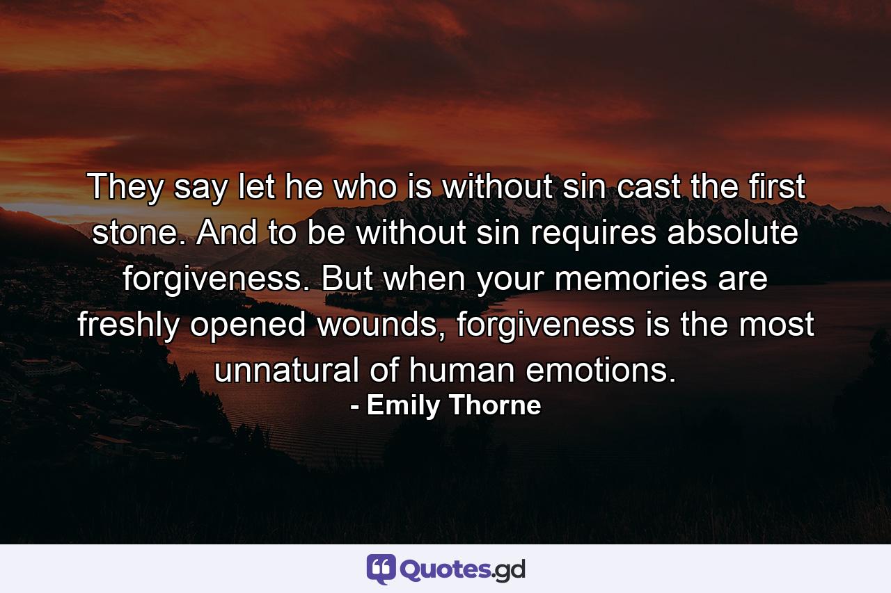 They say let he who is without sin cast the first stone. And to be without sin requires absolute forgiveness. But when your memories are freshly opened wounds, forgiveness is the most unnatural of human emotions. - Quote by Emily Thorne