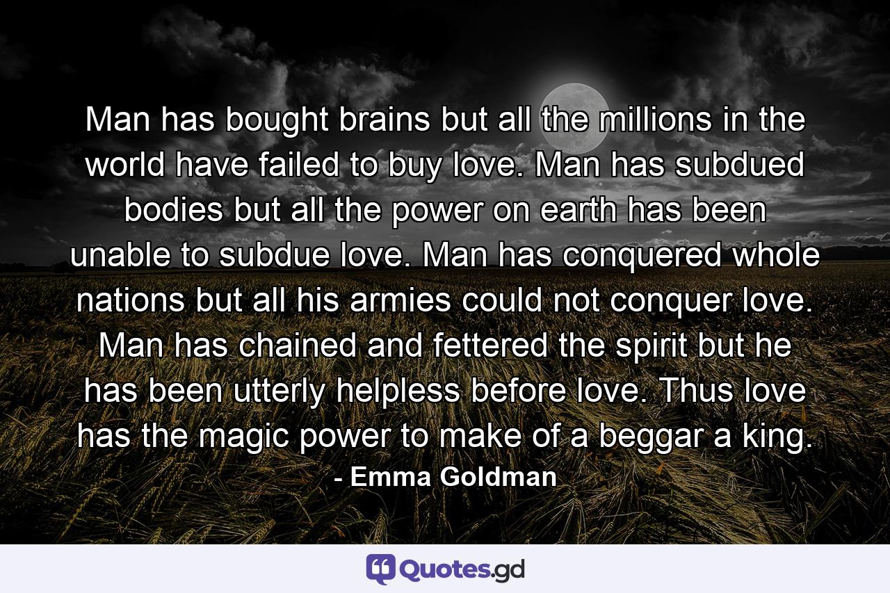 Man has bought brains  but all the millions in the world have failed to buy love. Man has subdued bodies  but all the power on earth has been unable to subdue love. Man has conquered whole nations  but all his armies could not conquer love. Man has chained and fettered the spirit  but he has been utterly helpless before love. Thus love has the magic power to make of a beggar a king. - Quote by Emma Goldman