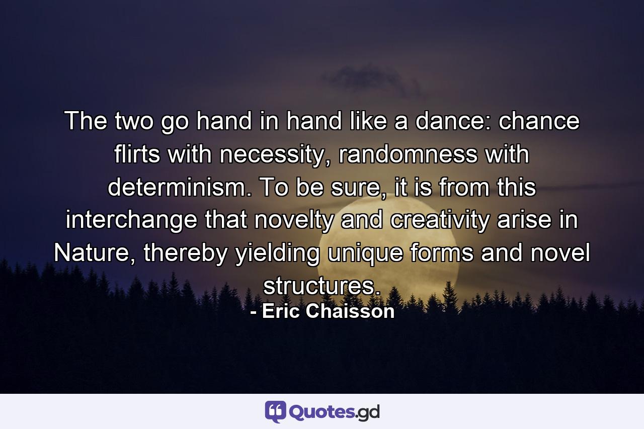 The two go hand in hand like a dance: chance flirts with necessity, randomness with determinism. To be sure, it is from this interchange that novelty and creativity arise in Nature, thereby yielding unique forms and novel structures. - Quote by Eric Chaisson