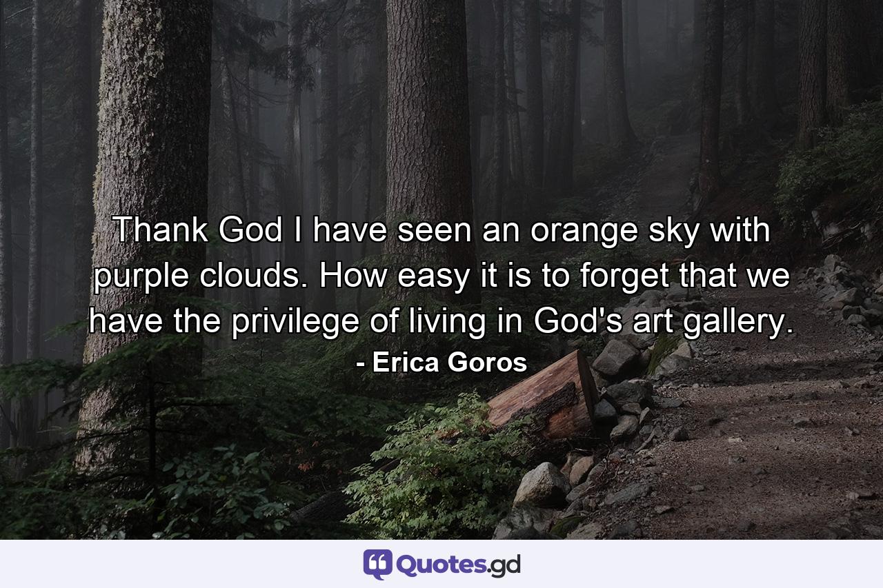 Thank God I have seen an orange sky with purple clouds. How easy it is to forget that we have the privilege of living in God's art gallery. - Quote by Erica Goros