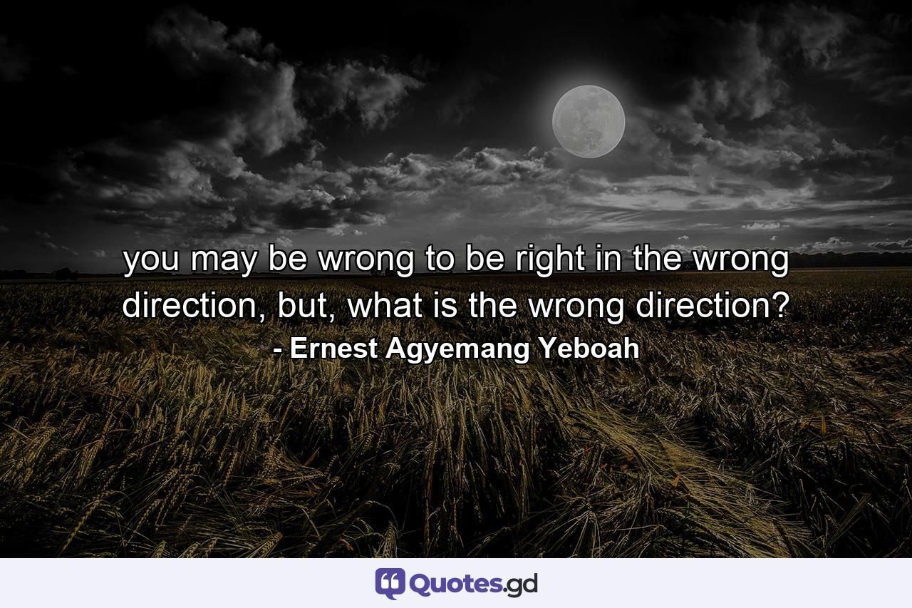 you may be wrong to be right in the wrong direction, but, what is the wrong direction? - Quote by Ernest Agyemang Yeboah