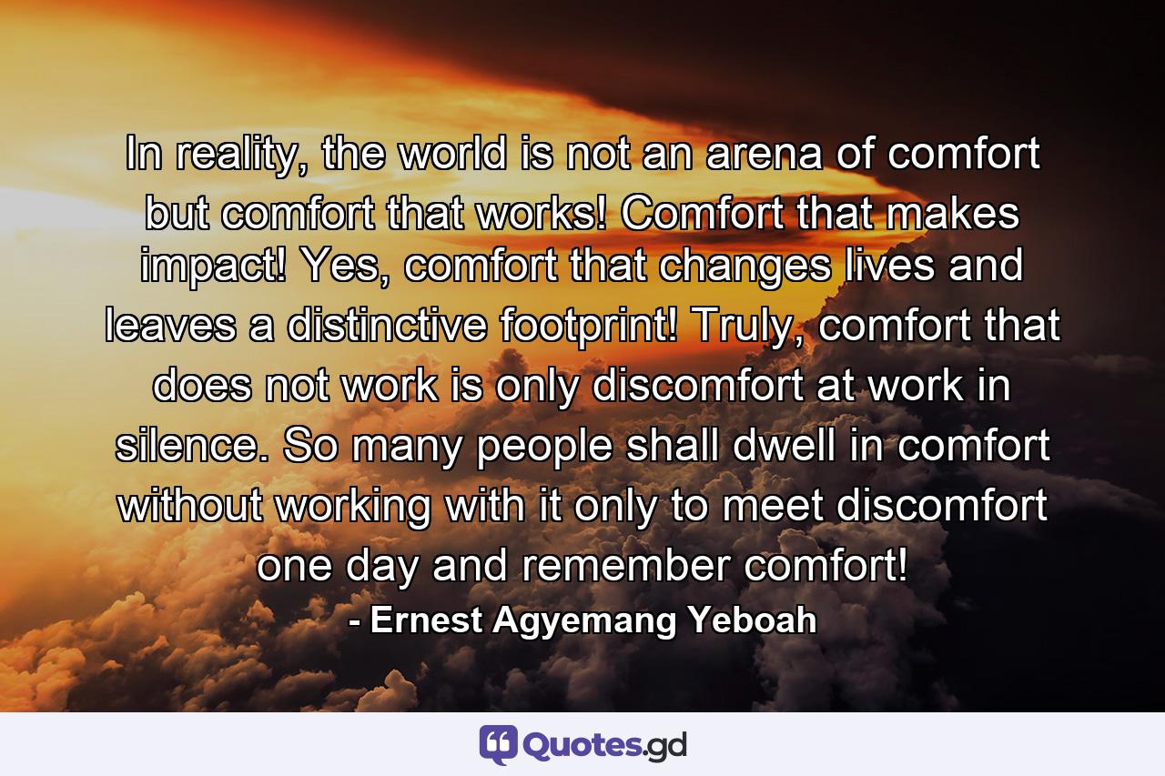 In reality, the world is not an arena of comfort but comfort that works! Comfort that makes impact! Yes, comfort that changes lives and leaves a distinctive footprint! Truly, comfort that does not work is only discomfort at work in silence. So many people shall dwell in comfort without working with it only to meet discomfort one day and remember comfort! - Quote by Ernest Agyemang Yeboah