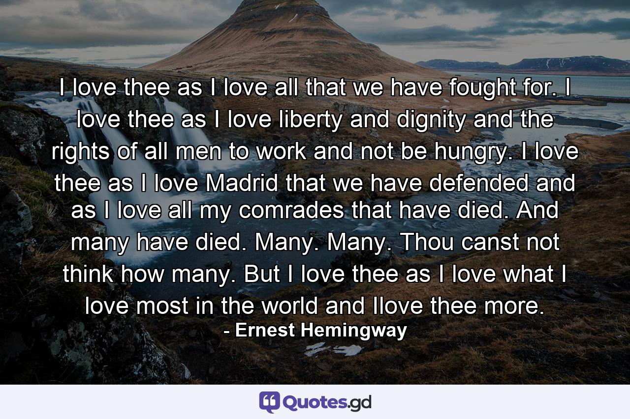 I love thee as I love all that we have fought for. I love thee as I love liberty and dignity and the rights of all men to work and not be hungry. I love thee as I love Madrid that we have defended and as I love all my comrades that have died. And many have died. Many. Many. Thou canst not think how many. But I love thee as I love what I love most in the world and Ilove thee more. - Quote by Ernest Hemingway