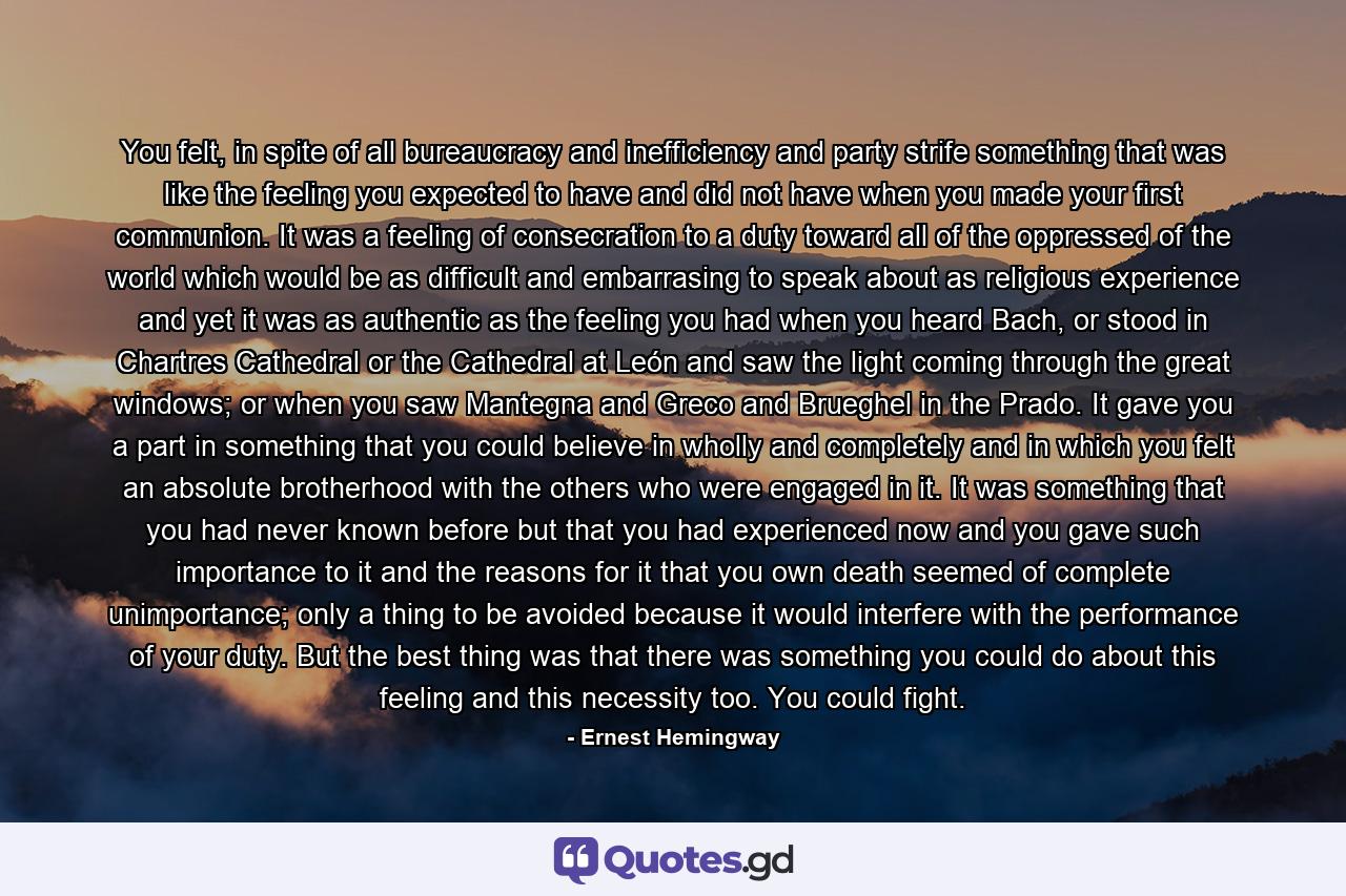 You felt, in spite of all bureaucracy and inefficiency and party strife something that was like the feeling you expected to have and did not have when you made your first communion. It was a feeling of consecration to a duty toward all of the oppressed of the world which would be as difficult and embarrasing to speak about as religious experience and yet it was as authentic as the feeling you had when you heard Bach, or stood in Chartres Cathedral or the Cathedral at León and saw the light coming through the great windows; or when you saw Mantegna and Greco and Brueghel in the Prado. It gave you a part in something that you could believe in wholly and completely and in which you felt an absolute brotherhood with the others who were engaged in it. It was something that you had never known before but that you had experienced now and you gave such importance to it and the reasons for it that you own death seemed of complete unimportance; only a thing to be avoided because it would interfere with the performance of your duty. But the best thing was that there was something you could do about this feeling and this necessity too. You could fight. - Quote by Ernest Hemingway