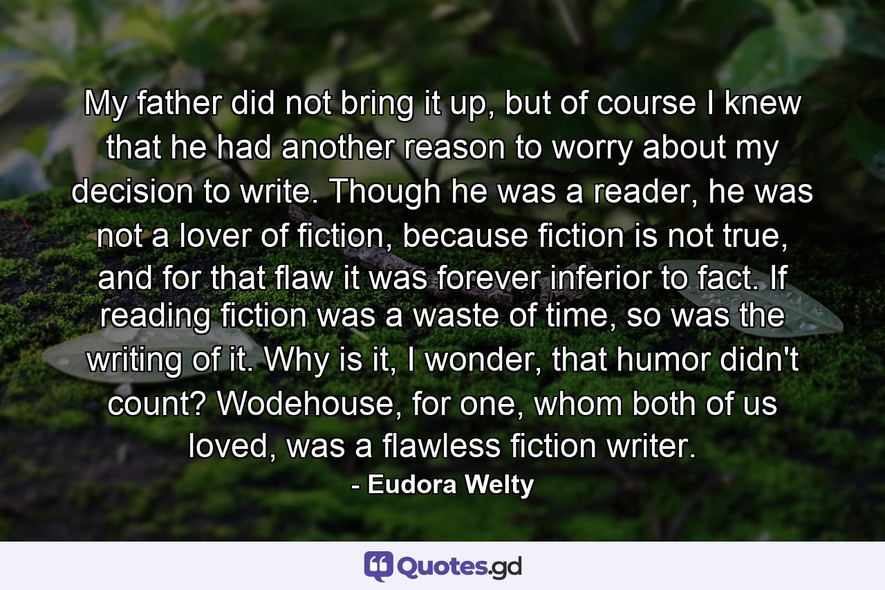 My father did not bring it up, but of course I knew that he had another reason to worry about my decision to write. Though he was a reader, he was not a lover of fiction, because fiction is not true, and for that flaw it was forever inferior to fact. If reading fiction was a waste of time, so was the writing of it. Why is it, I wonder, that humor didn't count? Wodehouse, for one, whom both of us loved, was a flawless fiction writer. - Quote by Eudora Welty