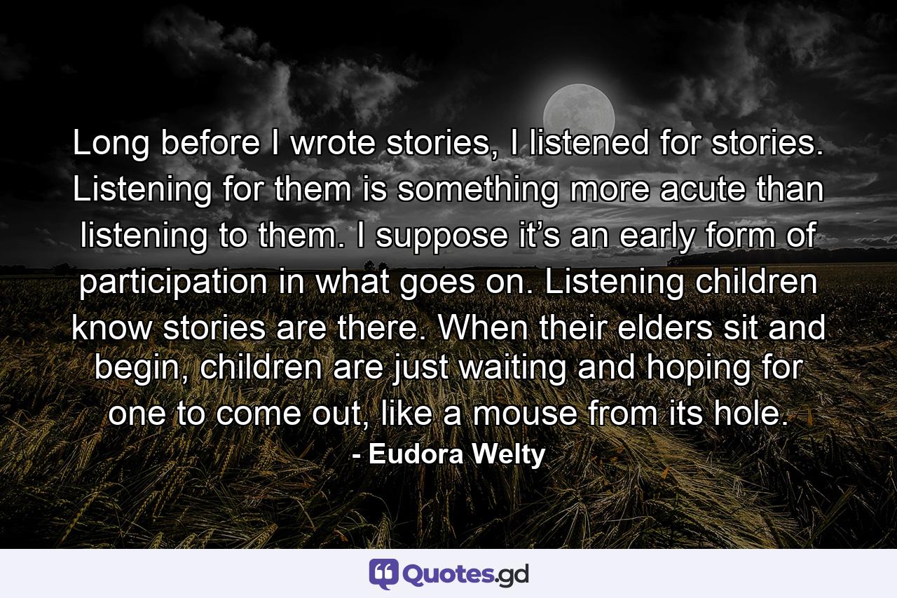 Long before I wrote stories, I listened for stories. Listening for them is something more acute than listening to them. I suppose it’s an early form of participation in what goes on. Listening children know stories are there. When their elders sit and begin, children are just waiting and hoping for one to come out, like a mouse from its hole. - Quote by Eudora Welty