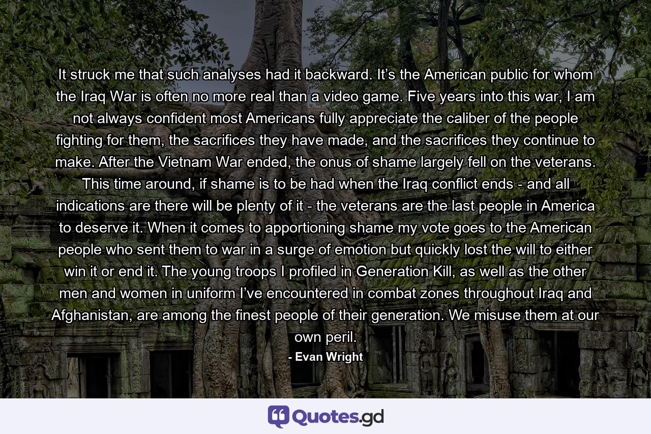 It struck me that such analyses had it backward. It’s the American public for whom the Iraq War is often no more real than a video game. Five years into this war, I am not always confident most Americans fully appreciate the caliber of the people fighting for them, the sacrifices they have made, and the sacrifices they continue to make. After the Vietnam War ended, the onus of shame largely fell on the veterans. This time around, if shame is to be had when the Iraq conflict ends - and all indications are there will be plenty of it - the veterans are the last people in America to deserve it. When it comes to apportioning shame my vote goes to the American people who sent them to war in a surge of emotion but quickly lost the will to either win it or end it. The young troops I profiled in Generation Kill, as well as the other men and women in uniform I’ve encountered in combat zones throughout Iraq and Afghanistan, are among the finest people of their generation. We misuse them at our own peril. - Quote by Evan Wright