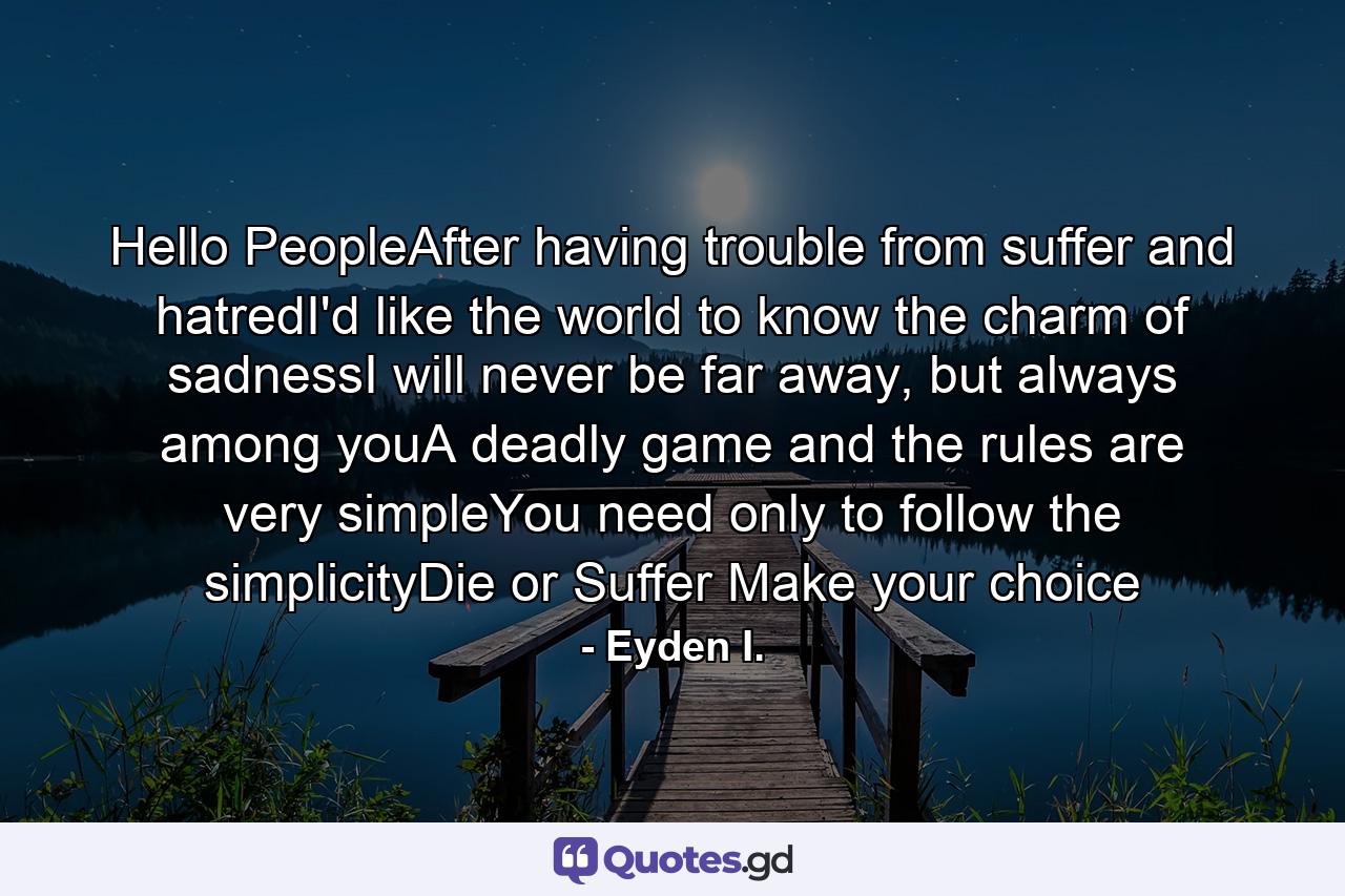 Hello PeopleAfter having trouble from suffer and hatredI'd like the world to know the charm of sadnessI will never be far away, but always among youA deadly game and the rules are very simpleYou need only to follow the simplicityDie or Suffer Make your choice - Quote by Eyden I.