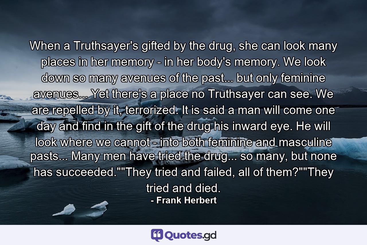 When a Truthsayer's gifted by the drug, she can look many places in her memory - in her body's memory. We look down so many avenues of the past... but only feminine avenues... Yet there's a place no Truthsayer can see. We are repelled by it, terrorized. It is said a man will come one day and find in the gift of the drug his inward eye. He will look where we cannot - into both feminine and masculine pasts... Many men have tried the drug... so many, but none has succeeded.