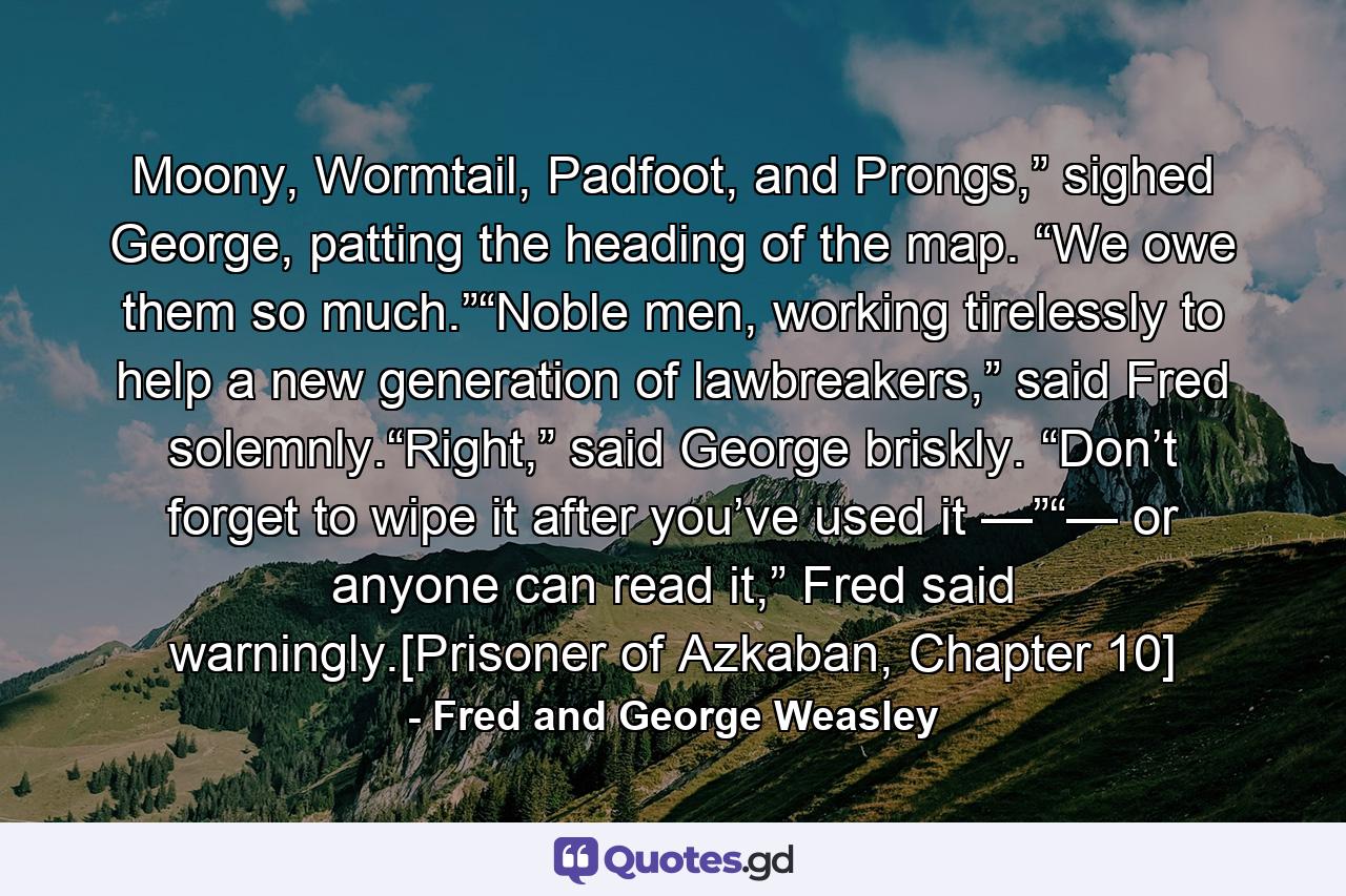 Moony, Wormtail, Padfoot, and Prongs,” sighed George, patting the heading of the map. “We owe them so much.”“Noble men, working tirelessly to help a new generation of lawbreakers,” said Fred solemnly.“Right,” said George briskly. “Don’t forget to wipe it after you’ve used it —”“— or anyone can read it,” Fred said warningly.[Prisoner of Azkaban, Chapter 10] - Quote by Fred and George Weasley