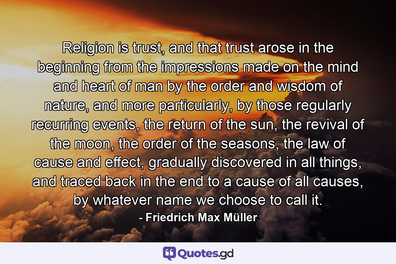 Religion is trust, and that trust arose in the beginning from the impressions made on the mind and heart of man by the order and wisdom of nature, and more particularly, by those regularly recurring events, the return of the sun, the revival of the moon, the order of the seasons, the law of cause and effect, gradually discovered in all things, and traced back in the end to a cause of all causes, by whatever name we choose to call it. - Quote by Friedrich Max Müller