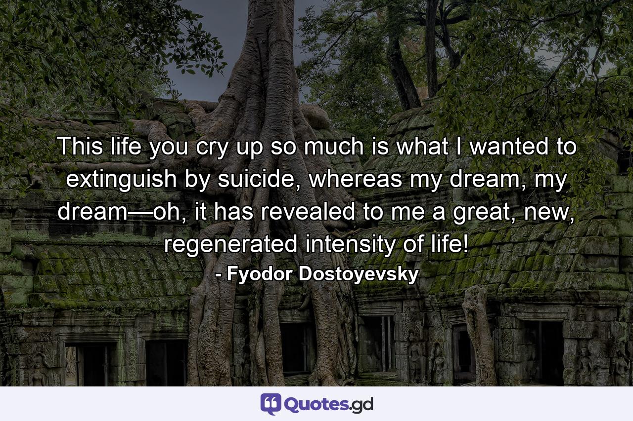 This life you cry up so much is what I wanted to extinguish by suicide, whereas my dream, my dream—oh, it has revealed to me a great, new, regenerated intensity of life! - Quote by Fyodor Dostoyevsky