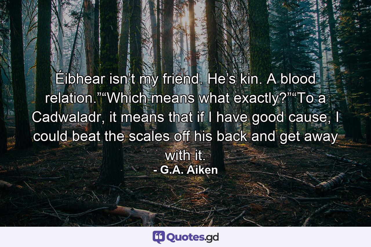 Éibhear isn’t my friend. He’s kin. A blood relation.”“Which means what exactly?”“To a Cadwaladr, it means that if I have good cause, I could beat the scales off his back and get away with it. - Quote by G.A. Aiken