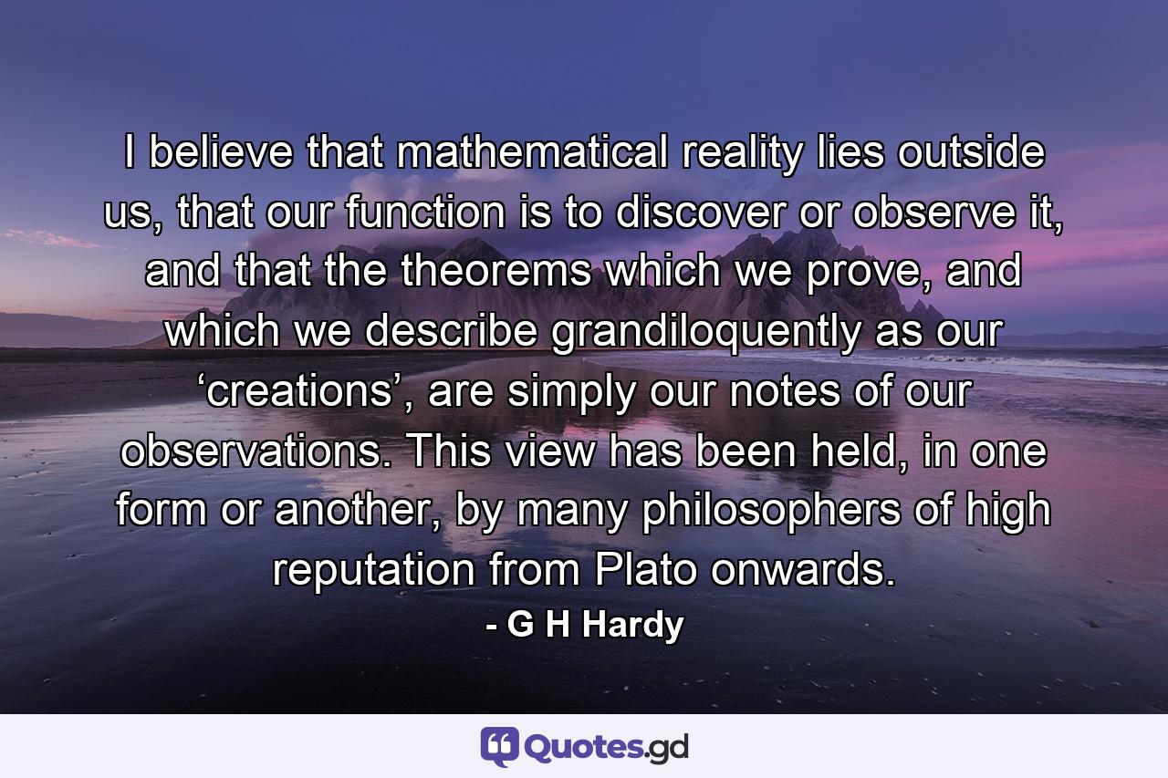 I believe that mathematical reality lies outside us, that our function is to discover or observe it, and that the theorems which we prove, and which we describe grandiloquently as our ‘creations’, are simply our notes of our observations. This view has been held, in one form or another, by many philosophers of high reputation from Plato onwards. - Quote by G H Hardy