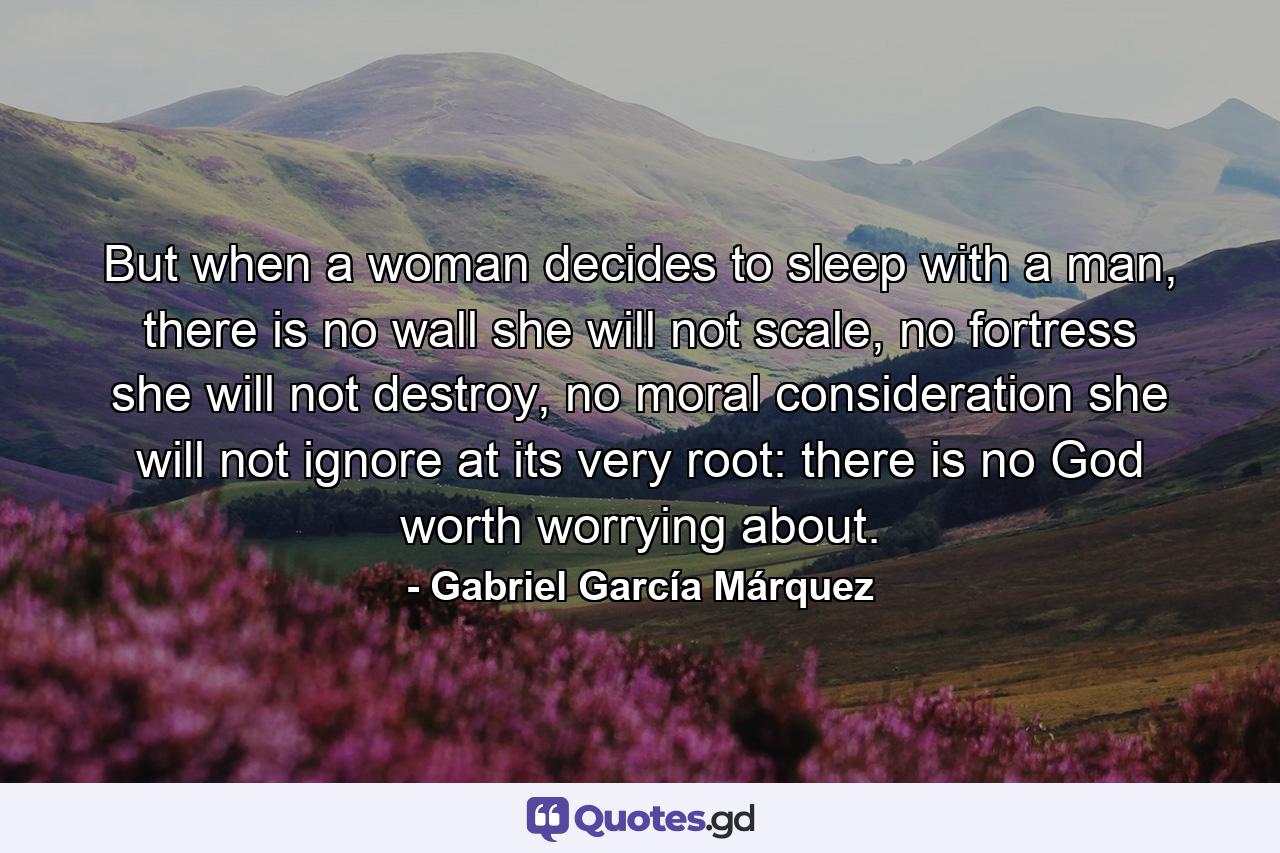 But when a woman decides to sleep with a man, there is no wall she will not scale, no fortress she will not destroy, no moral consideration she will not ignore at its very root: there is no God worth worrying about. - Quote by Gabriel García Márquez