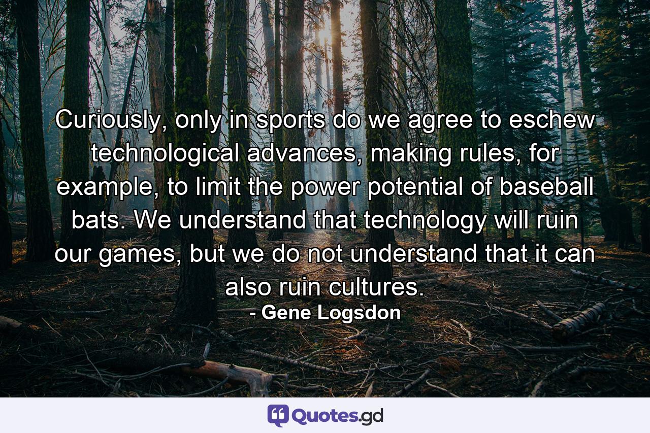 Curiously, only in sports do we agree to eschew technological advances, making rules, for example, to limit the power potential of baseball bats. We understand that technology will ruin our games, but we do not understand that it can also ruin cultures. - Quote by Gene Logsdon