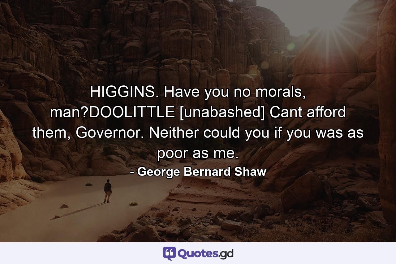 HIGGINS. Have you no morals, man?DOOLITTLE [unabashed] Cant afford them, Governor. Neither could you if you was as poor as me. - Quote by George Bernard Shaw