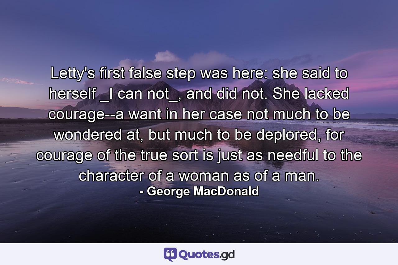 Letty's first false step was here: she said to herself _I can not_, and did not. She lacked courage--a want in her case not much to be wondered at, but much to be deplored, for courage of the true sort is just as needful to the character of a woman as of a man. - Quote by George MacDonald