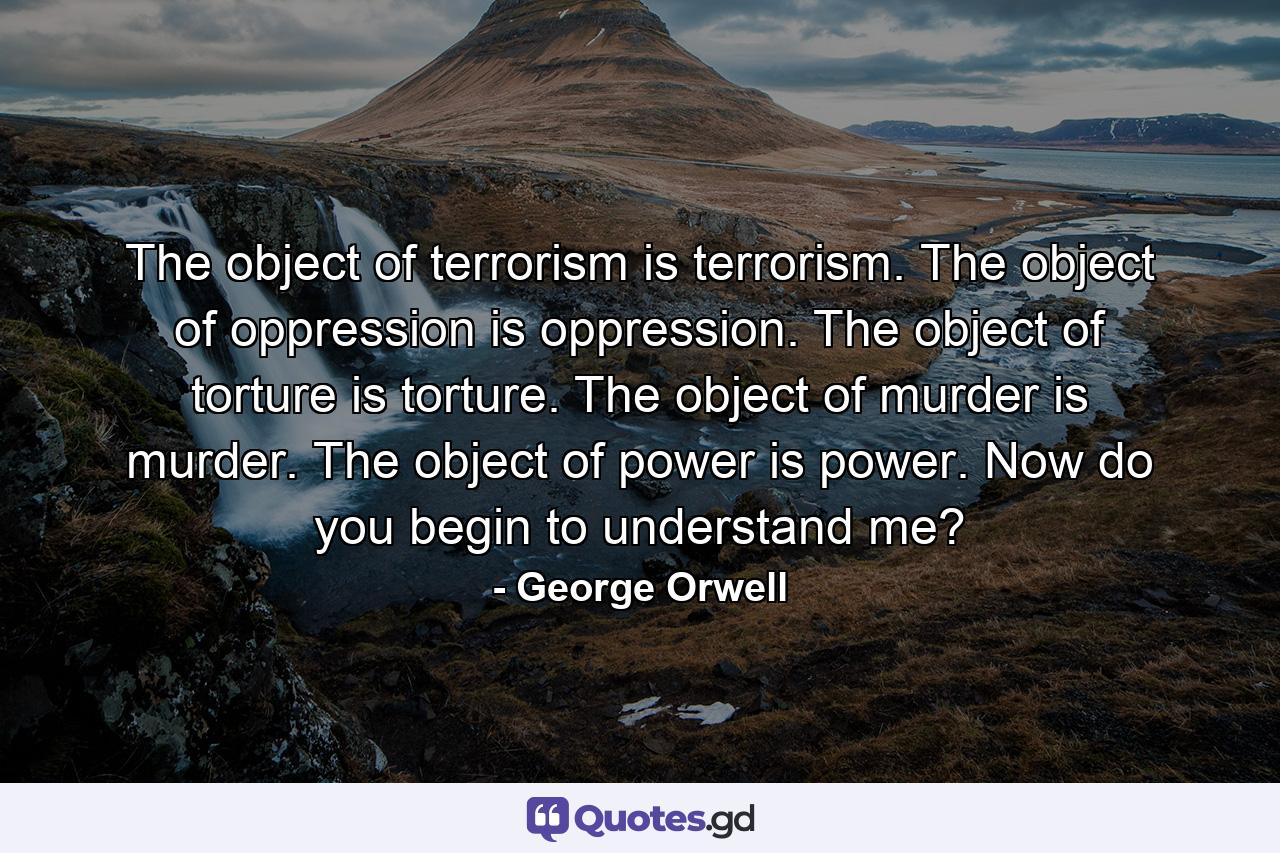 The object of terrorism is terrorism. The object of oppression is oppression. The object of torture is torture. The object of murder is murder. The object of power is power. Now do you begin to understand me? - Quote by George Orwell