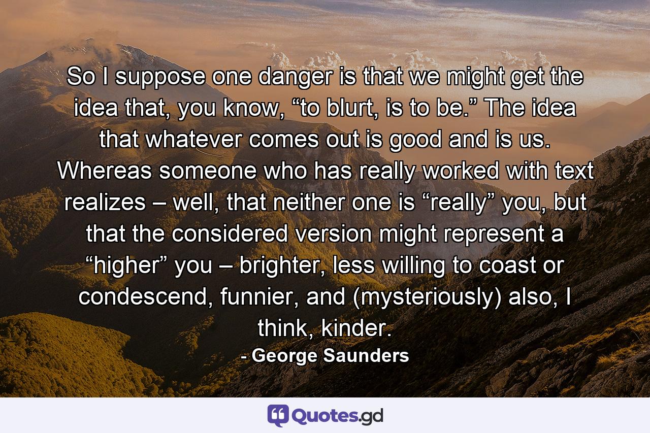 So I suppose one danger is that we might get the idea that, you know, “to blurt, is to be.” The idea that whatever comes out is good and is us. Whereas someone who has really worked with text realizes – well, that neither one is “really” you, but that the considered version might represent a “higher” you – brighter, less willing to coast or condescend, funnier, and (mysteriously) also, I think, kinder. - Quote by George Saunders