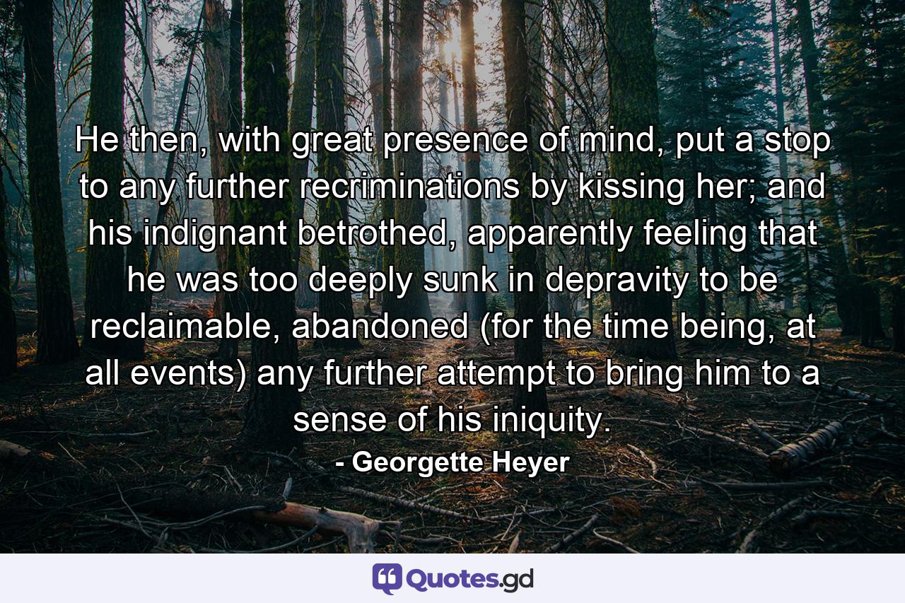 He then, with great presence of mind, put a stop to any further recriminations by kissing her; and his indignant betrothed, apparently feeling that he was too deeply sunk in depravity to be reclaimable, abandoned (for the time being, at all events) any further attempt to bring him to a sense of his iniquity. - Quote by Georgette Heyer