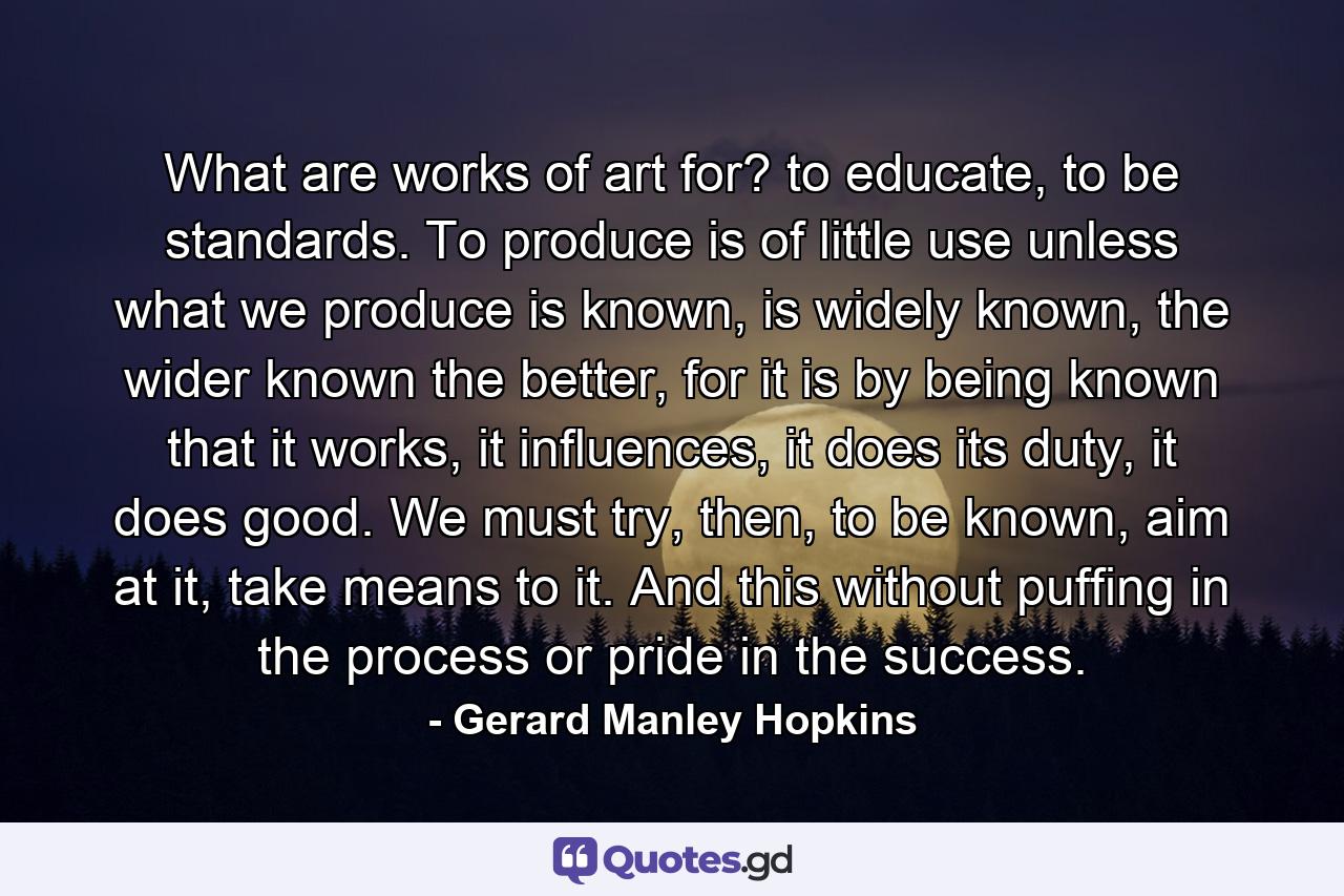 What are works of art for? to educate, to be standards. To produce is of little use unless what we produce is known, is widely known, the wider known the better, for it is by being known that it works, it influences, it does its duty, it does good. We must try, then, to be known, aim at it, take means to it. And this without puffing in the process or pride in the success. - Quote by Gerard Manley Hopkins