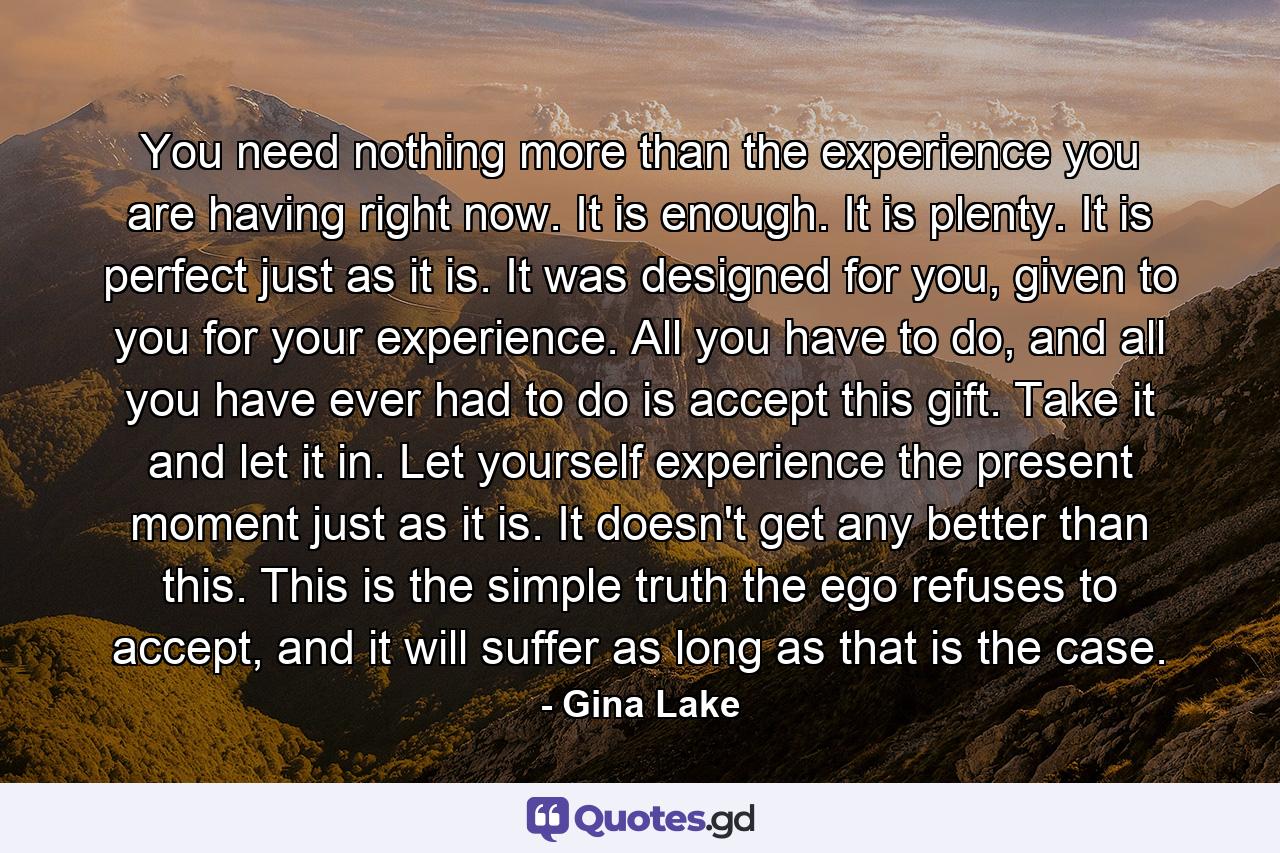 You need nothing more than the experience you are having right now. It is enough. It is plenty. It is perfect just as it is. It was designed for you, given to you for your experience. All you have to do, and all you have ever had to do is accept this gift. Take it and let it in. Let yourself experience the present moment just as it is. It doesn't get any better than this. This is the simple truth the ego refuses to accept, and it will suffer as long as that is the case. - Quote by Gina Lake