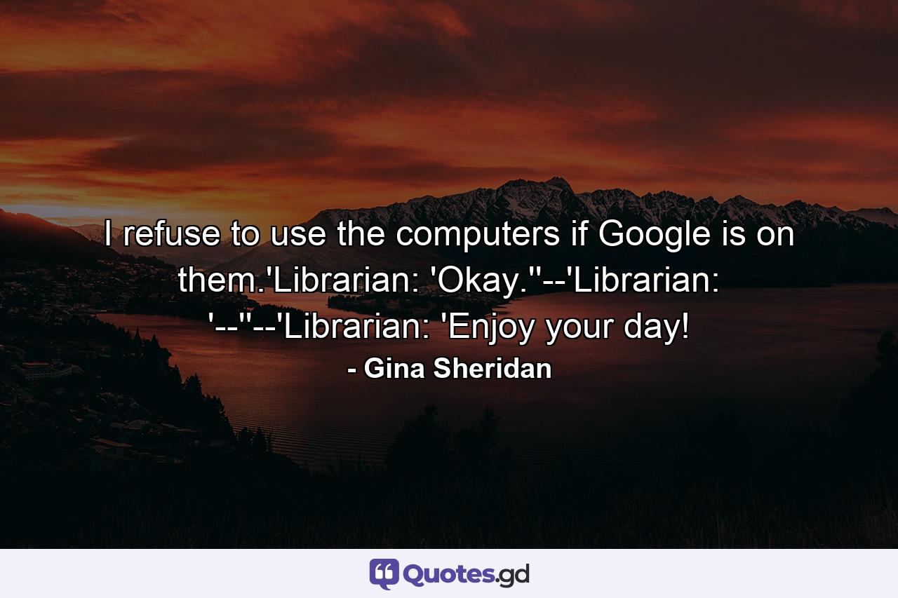 I refuse to use the computers if Google is on them.'Librarian: 'Okay.''--'Librarian: '--''--'Librarian: 'Enjoy your day! - Quote by Gina Sheridan