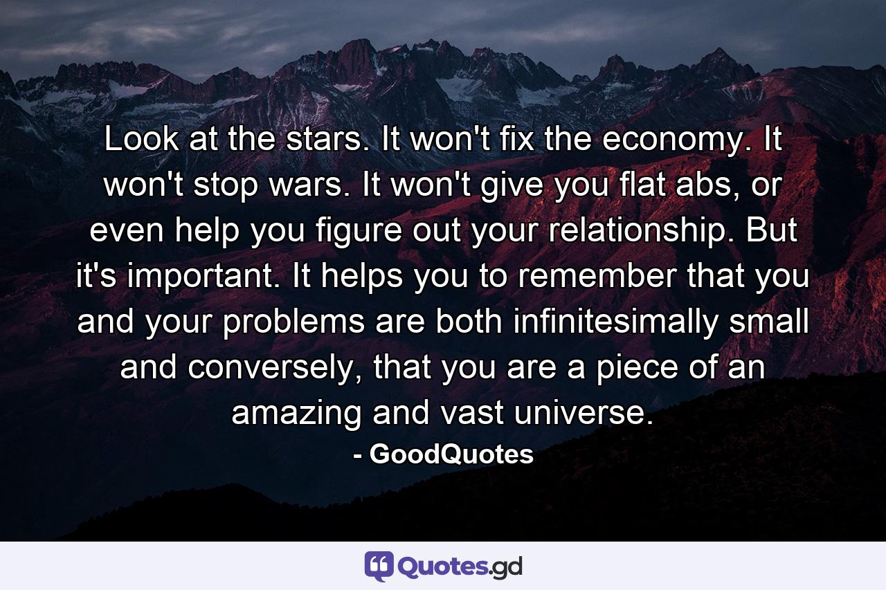 Look at the stars. It won't fix the economy. It won't stop wars. It won't give you flat abs, or even help you figure out your relationship. But it's important. It helps you to remember that you and your problems are both infinitesimally small and conversely, that you are a piece of an amazing and vast universe. - Quote by GoodQuotes