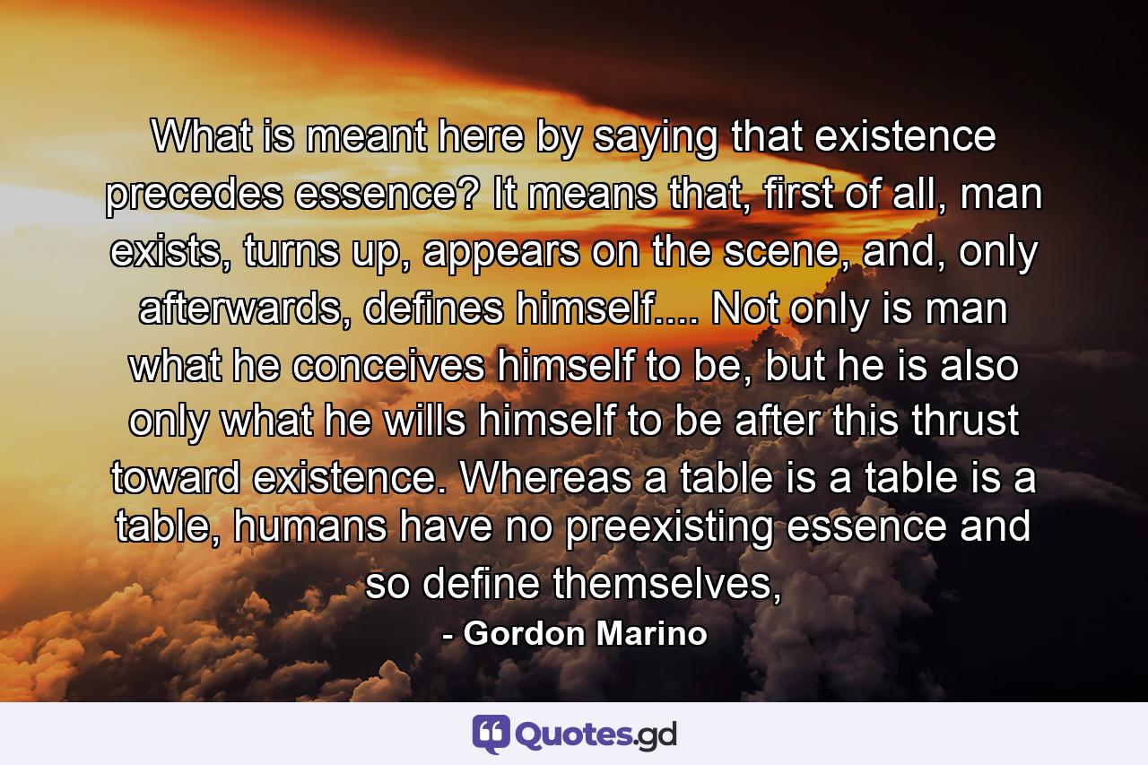 What is meant here by saying that existence precedes essence? It means that, first of all, man exists, turns up, appears on the scene, and, only afterwards, defines himself.... Not only is man what he conceives himself to be, but he is also only what he wills himself to be after this thrust toward existence. Whereas a table is a table is a table, humans have no preexisting essence and so define themselves, - Quote by Gordon Marino