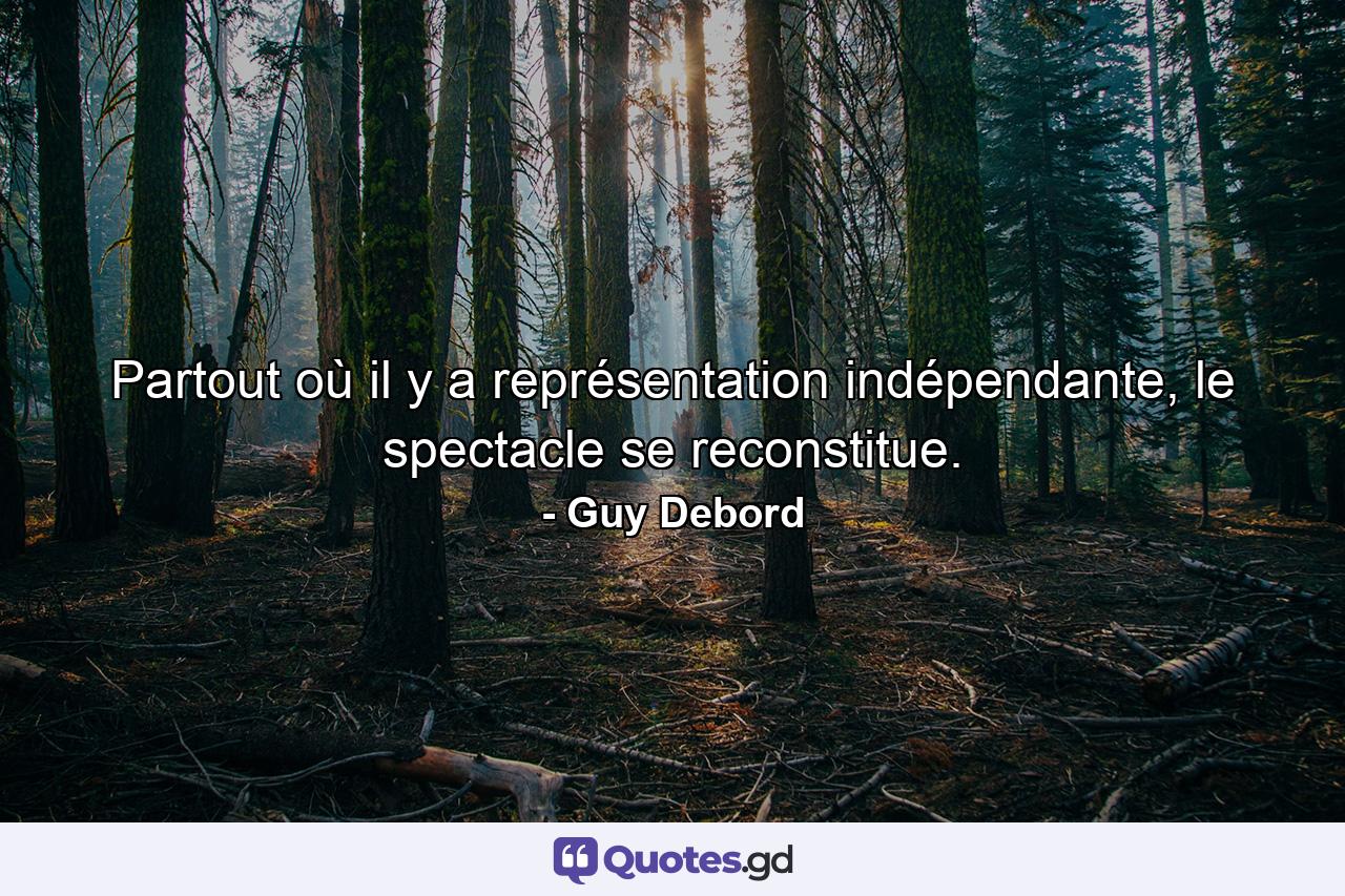 Partout où il y a représentation indépendante, le spectacle se reconstitue. - Quote by Guy Debord