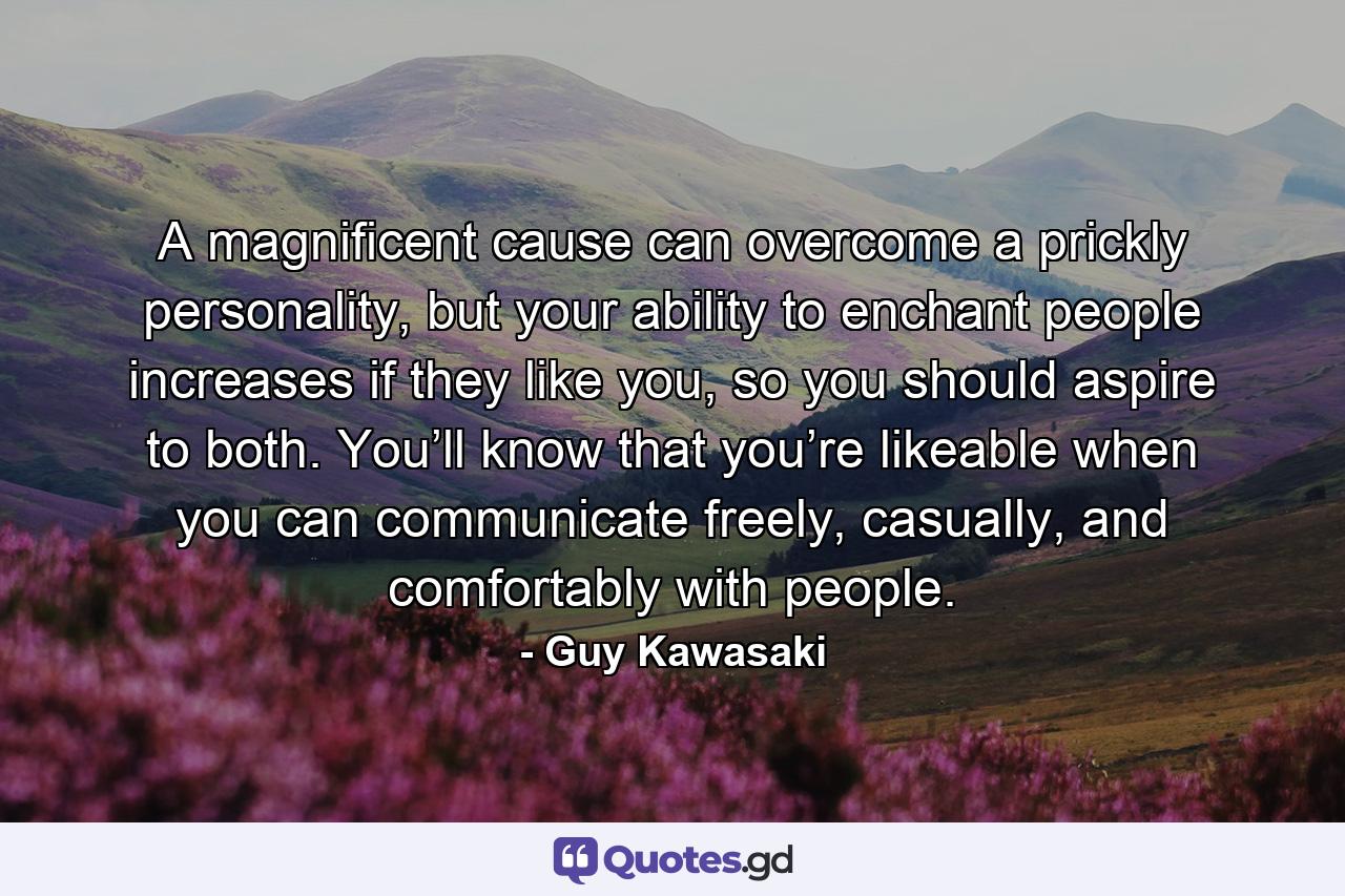 A magnificent cause can overcome a prickly personality, but your ability to enchant people increases if they like you, so you should aspire to both. You’ll know that you’re likeable when you can communicate freely, casually, and comfortably with people. - Quote by Guy Kawasaki