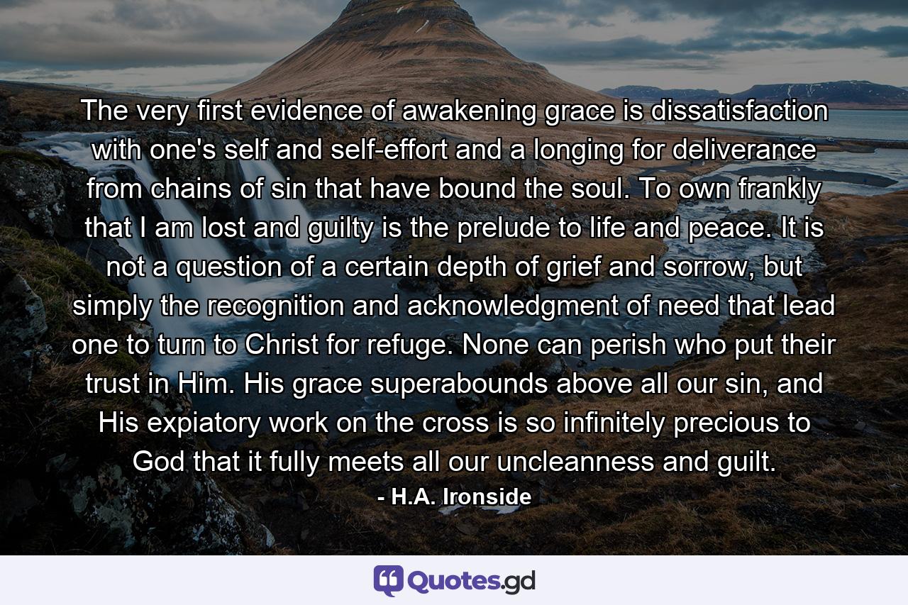 The very first evidence of awakening grace is dissatisfaction with one's self and self-effort and a longing for deliverance from chains of sin that have bound the soul. To own frankly that I am lost and guilty is the prelude to life and peace. It is not a question of a certain depth of grief and sorrow, but simply the recognition and acknowledgment of need that lead one to turn to Christ for refuge. None can perish who put their trust in Him. His grace superabounds above all our sin, and His expiatory work on the cross is so infinitely precious to God that it fully meets all our uncleanness and guilt. - Quote by H.A. Ironside