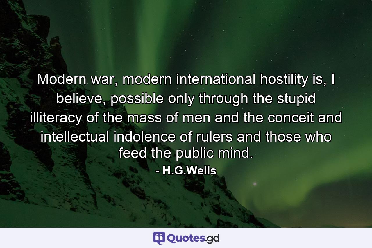 Modern war, modern international hostility is, I believe, possible only through the stupid illiteracy of the mass of men and the conceit and intellectual indolence of rulers and those who feed the public mind. - Quote by H.G.Wells