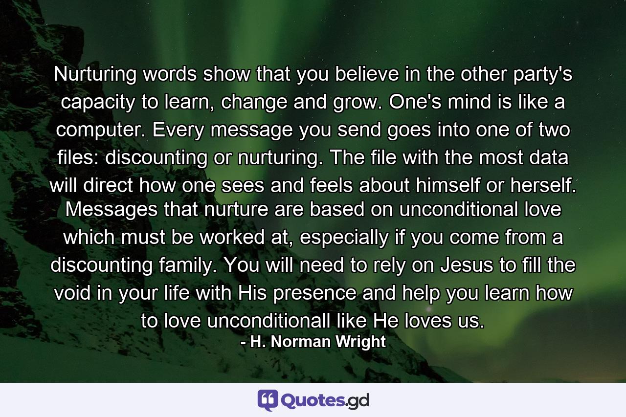 Nurturing words show that you believe in the other party's capacity to learn, change and grow. One's mind is like a computer. Every message you send goes into one of two files: discounting or nurturing. The file with the most data will direct how one sees and feels about himself or herself. Messages that nurture are based on unconditional love which must be worked at, especially if you come from a discounting family. You will need to rely on Jesus to fill the void in your life with His presence and help you learn how to love unconditionall like He loves us. - Quote by H. Norman Wright