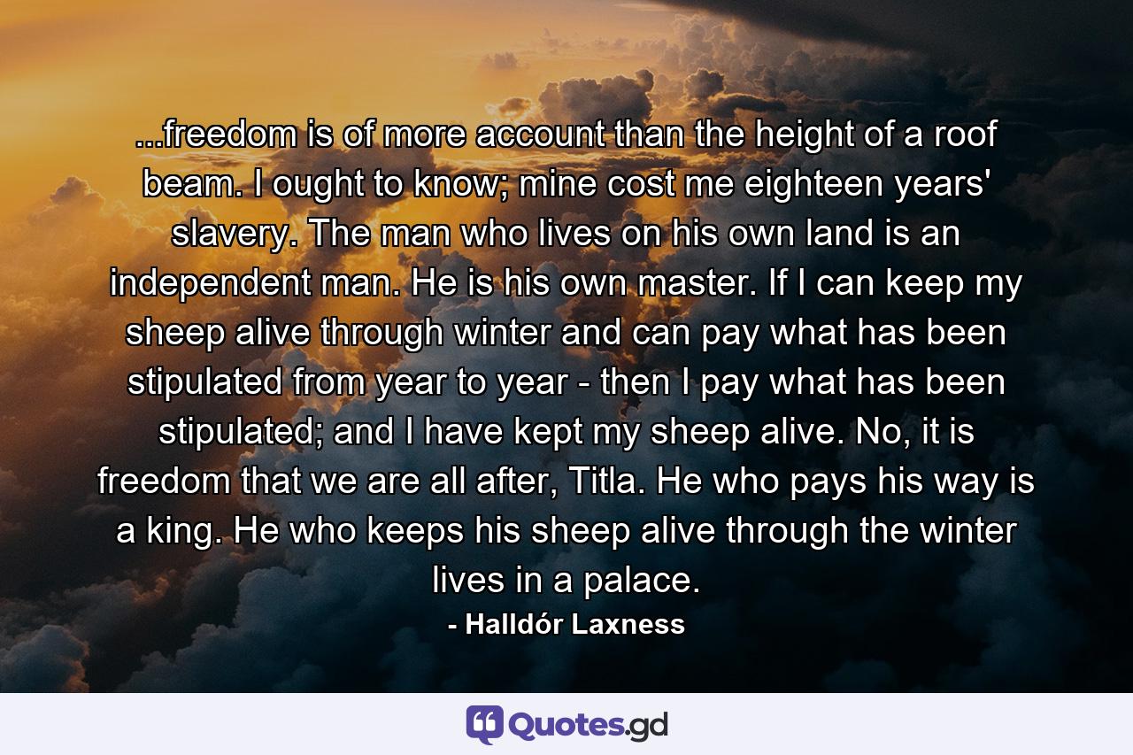 ...freedom is of more account than the height of a roof beam. I ought to know; mine cost me eighteen years' slavery. The man who lives on his own land is an independent man. He is his own master. If I can keep my sheep alive through winter and can pay what has been stipulated from year to year - then I pay what has been stipulated; and I have kept my sheep alive. No, it is freedom that we are all after, Titla. He who pays his way is a king. He who keeps his sheep alive through the winter lives in a palace. - Quote by Halldór Laxness