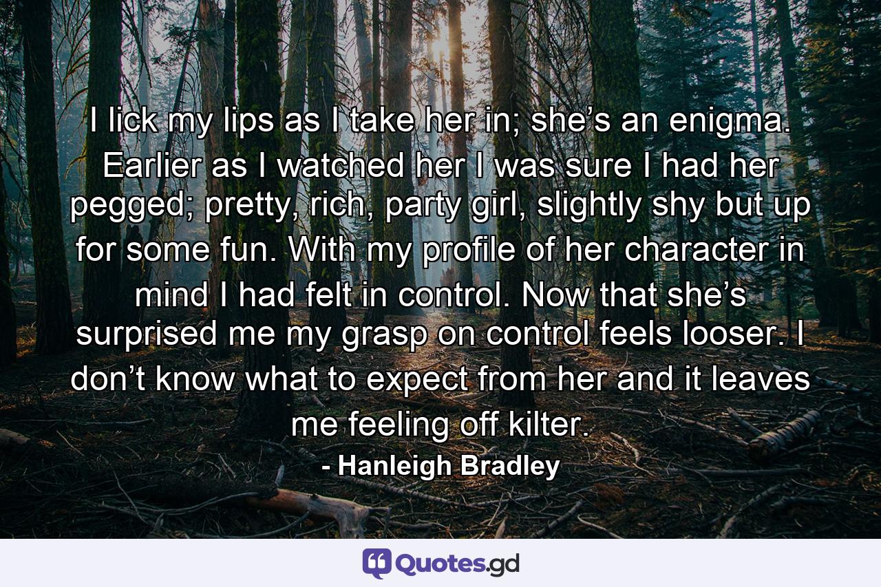 I lick my lips as I take her in; she’s an enigma. Earlier as I watched her I was sure I had her pegged; pretty, rich, party girl, slightly shy but up for some fun. With my profile of her character in mind I had felt in control. Now that she’s surprised me my grasp on control feels looser. I don’t know what to expect from her and it leaves me feeling off kilter. - Quote by Hanleigh Bradley