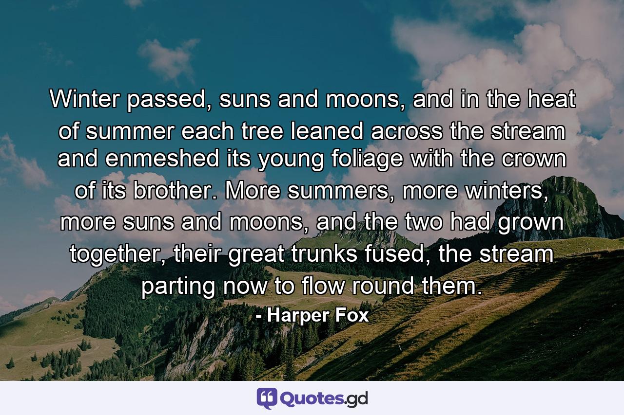 Winter passed, suns and moons, and in the heat of summer each tree leaned across the stream and enmeshed its young foliage with the crown of its brother. More summers, more winters, more suns and moons, and the two had grown together, their great trunks fused, the stream parting now to flow round them. - Quote by Harper Fox