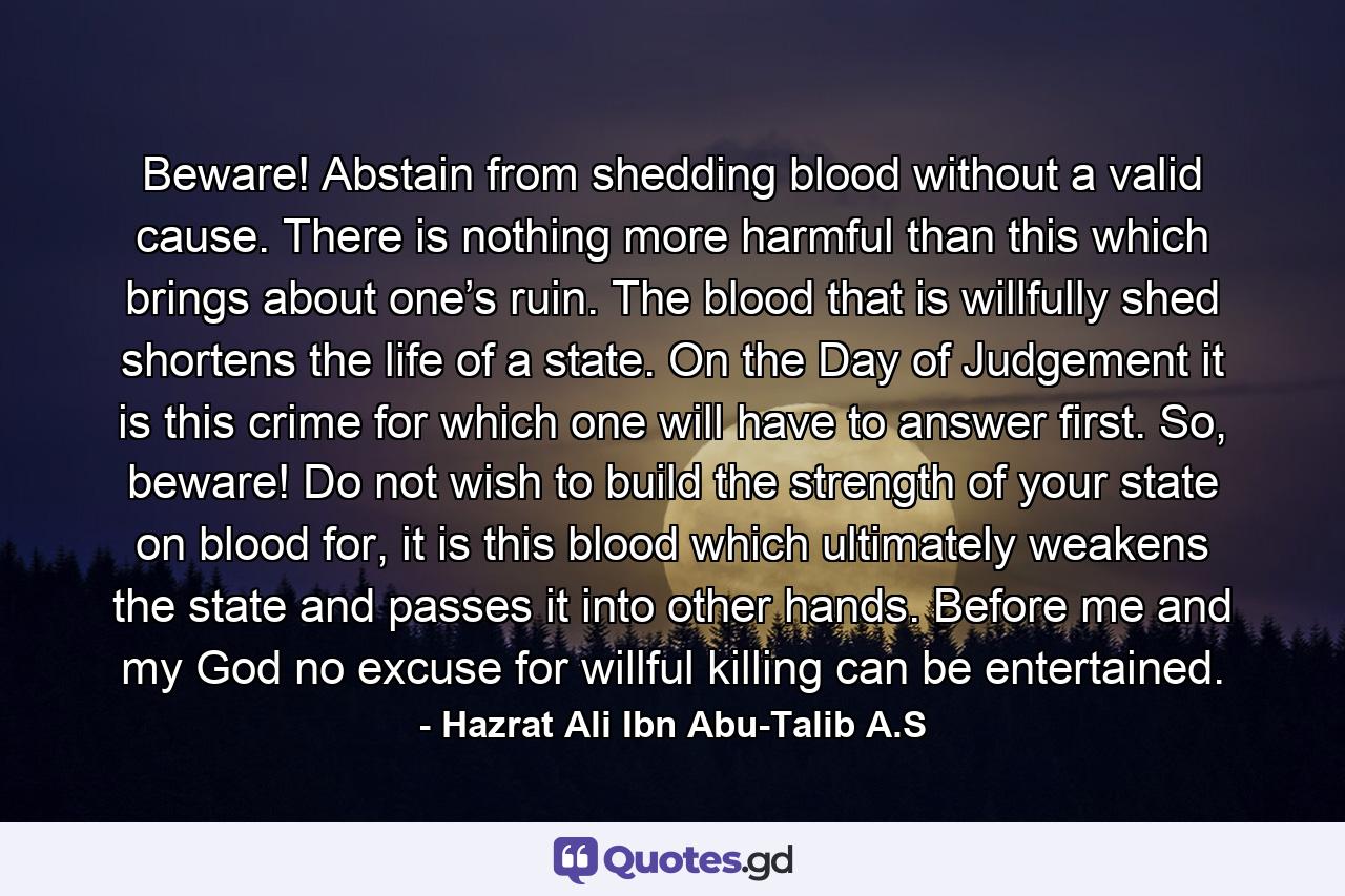 Beware! Abstain from shedding blood without a valid cause. There is nothing more harmful than this which brings about one’s ruin. The blood that is willfully shed shortens the life of a state. On the Day of Judgement it is this crime for which one will have to answer first. So, beware! Do not wish to build the strength of your state on blood for, it is this blood which ultimately weakens the state and passes it into other hands. Before me and my God no excuse for willful killing can be entertained. - Quote by Hazrat Ali Ibn Abu-Talib A.S