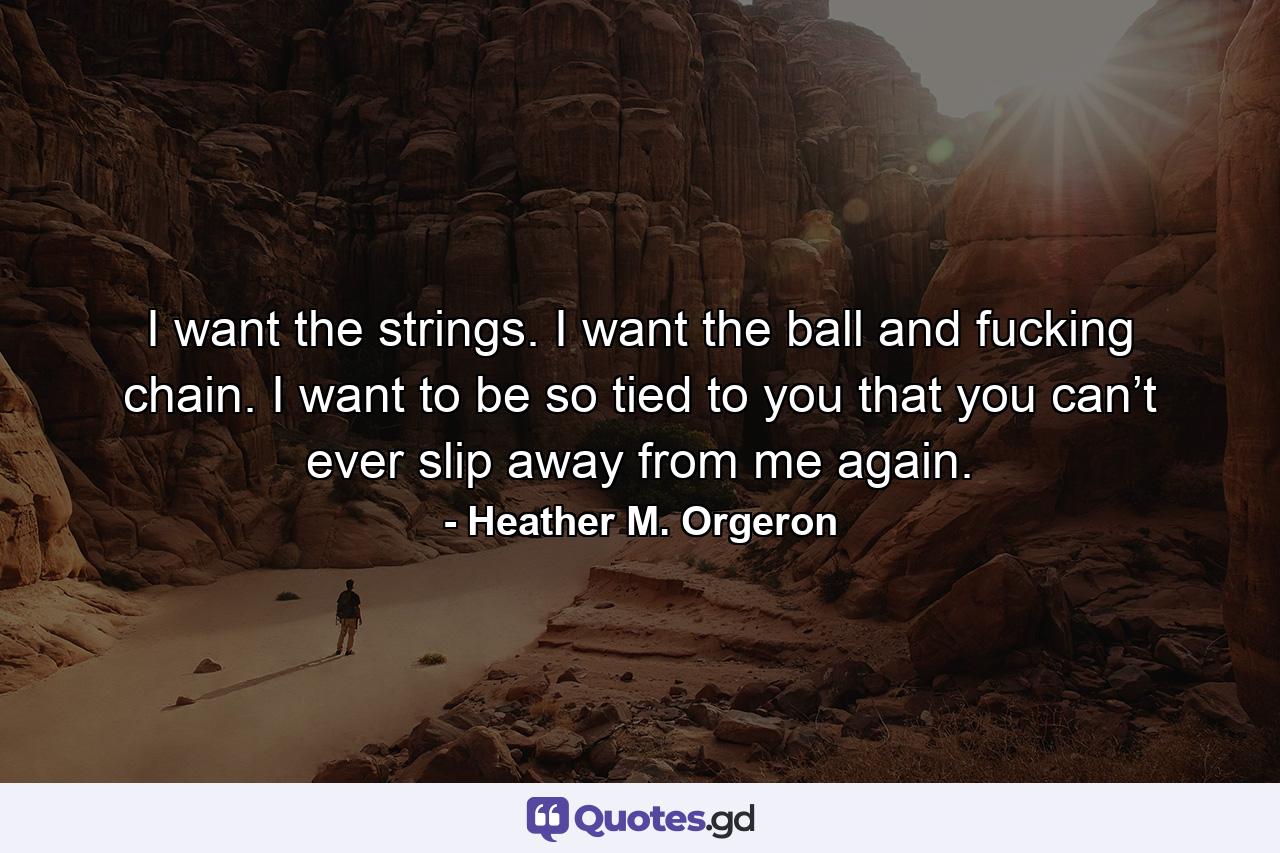 I want the strings. I want the ball and fucking chain. I want to be so tied to you that you can’t ever slip away from me again. - Quote by Heather M. Orgeron