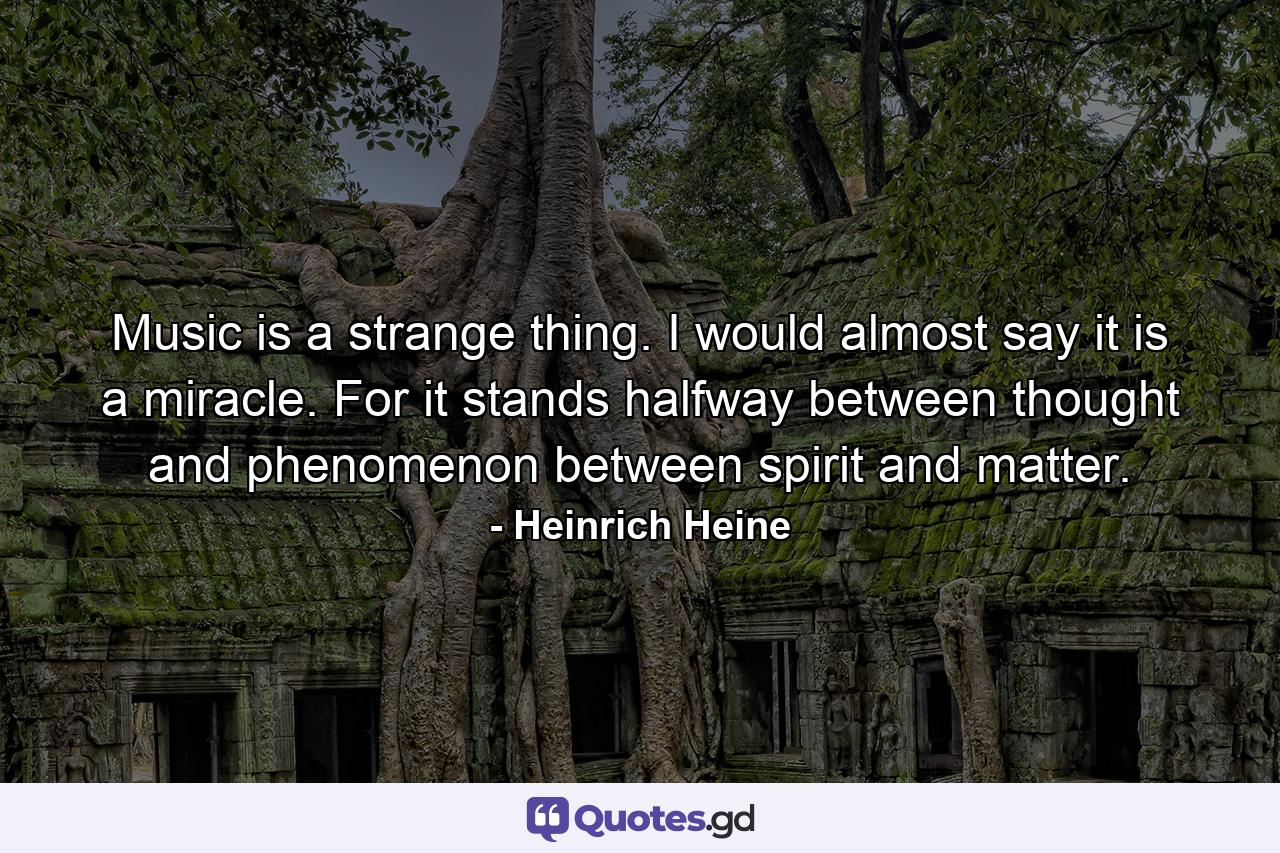 Music is a strange thing. I would almost say it is a miracle. For it stands halfway between thought and phenomenon  between spirit and matter. - Quote by Heinrich Heine