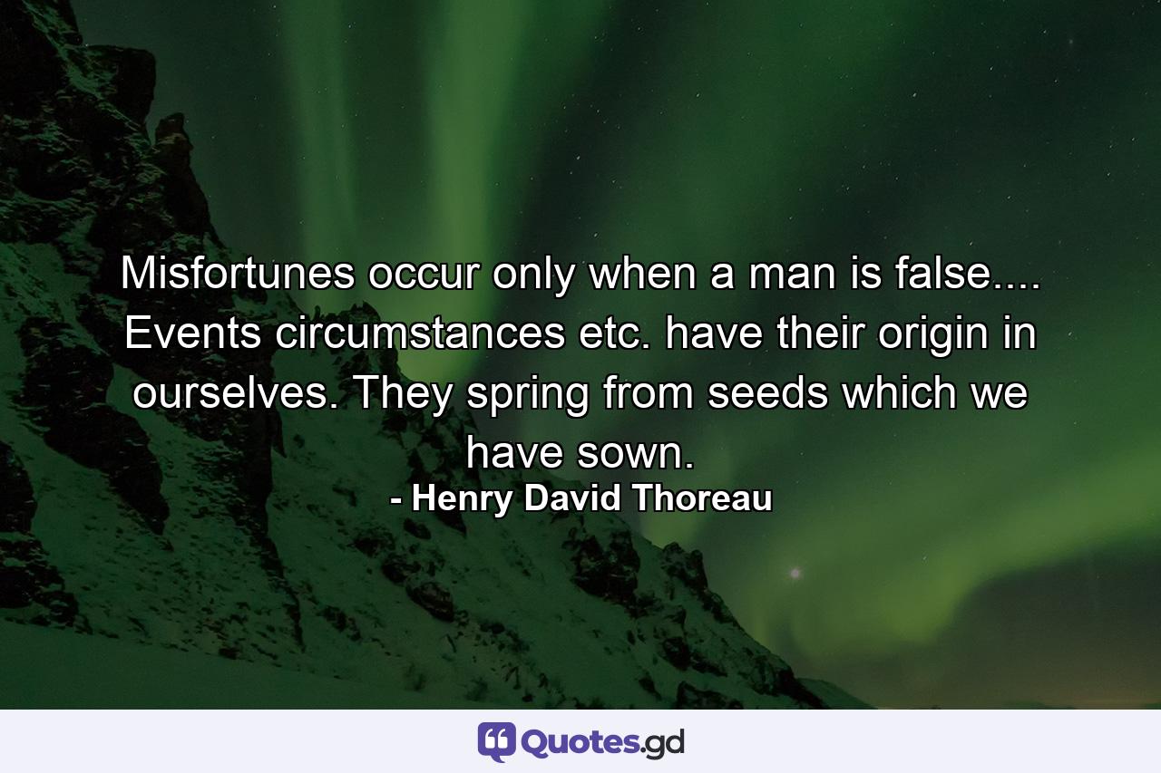 Misfortunes occur only when a man is false.... Events  circumstances  etc.  have their origin in ourselves. They spring from seeds which we have sown. - Quote by Henry David Thoreau