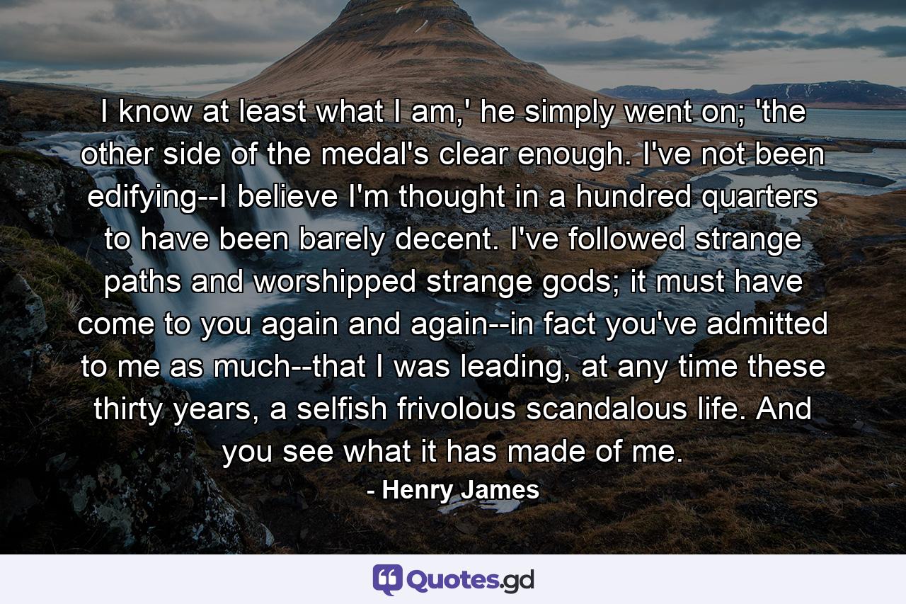 I know at least what I am,' he simply went on; 'the other side of the medal's clear enough. I've not been edifying--I believe I'm thought in a hundred quarters to have been barely decent. I've followed strange paths and worshipped strange gods; it must have come to you again and again--in fact you've admitted to me as much--that I was leading, at any time these thirty years, a selfish frivolous scandalous life. And you see what it has made of me. - Quote by Henry James