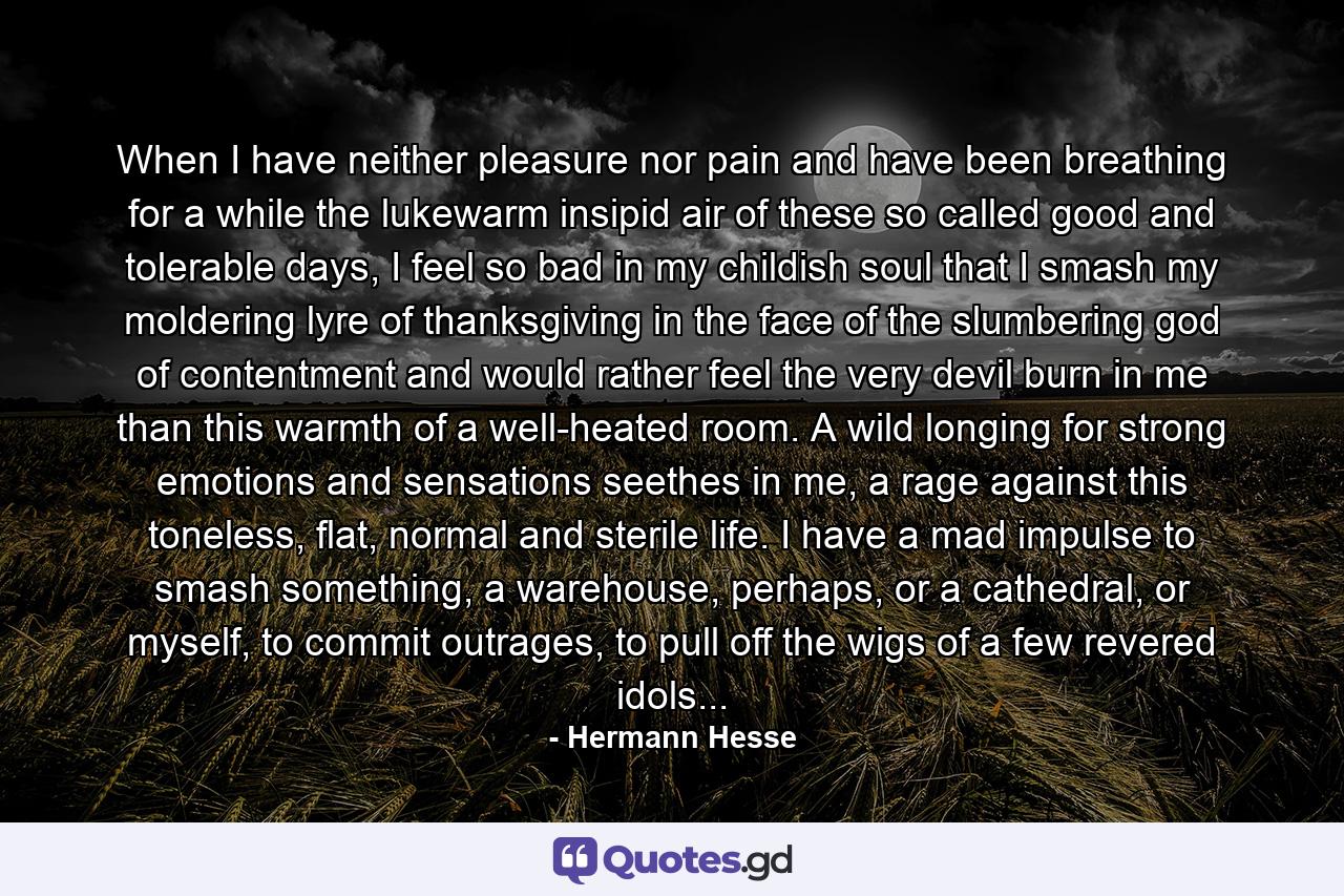 When I have neither pleasure nor pain and have been breathing for a while the lukewarm insipid air of these so called good and tolerable days, I feel so bad in my childish soul that I smash my moldering lyre of thanksgiving in the face of the slumbering god of contentment and would rather feel the very devil burn in me than this warmth of a well-heated room. A wild longing for strong emotions and sensations seethes in me, a rage against this toneless, flat, normal and sterile life. I have a mad impulse to smash something, a warehouse, perhaps, or a cathedral, or myself, to commit outrages, to pull off the wigs of a few revered idols... - Quote by Hermann Hesse