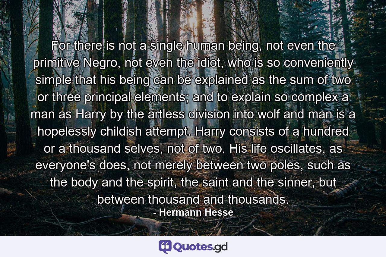 For there is not a single human being, not even the primitive Negro, not even the idiot, who is so conveniently simple that his being can be explained as the sum of two or three principal elements; and to explain so complex a man as Harry by the artless division into wolf and man is a hopelessly childish attempt. Harry consists of a hundred or a thousand selves, not of two. His life oscillates, as everyone's does, not merely between two poles, such as the body and the spirit, the saint and the sinner, but between thousand and thousands. - Quote by Hermann Hesse