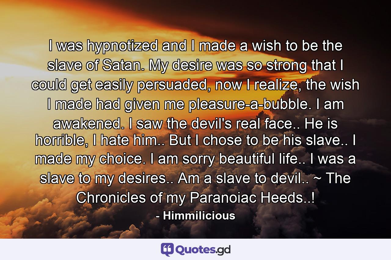 I was hypnotized and I made a wish to be the slave of Satan. My desire was so strong that I could get easily persuaded, now I realize, the wish I made had given me pleasure-a-bubble. I am awakened. I saw the devil's real face.. He is horrible, I hate him.. But I chose to be his slave.. I made my choice. I am sorry beautiful life.. I was a slave to my desires.. Am a slave to devil.. ~ The Chronicles of my Paranoiac Heeds..! - Quote by Himmilicious