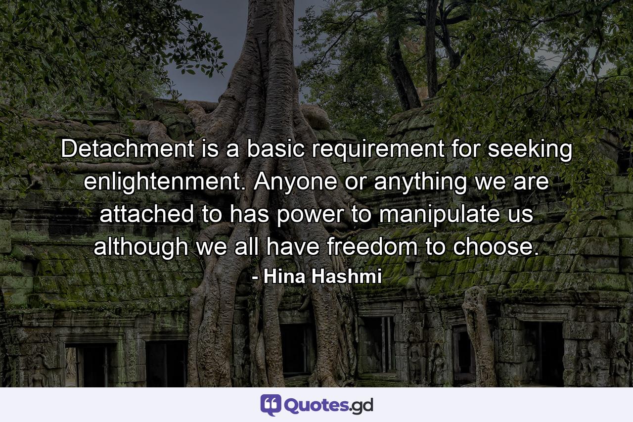 Detachment is a basic requirement for seeking enlightenment. Anyone or anything we are attached to has power to manipulate us although we all have freedom to choose. - Quote by Hina Hashmi